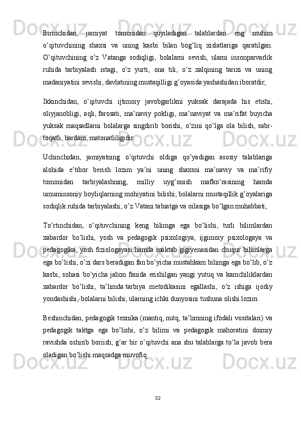 Birinchidan,   jamiyat   tomonidan   quyiladigan   talablardan   eng   muhim
o’qituvchining   shaxsi   va   uning   kasbi   bilan   bog’liq   xislatlariga   qaratilgan.
O’qituvchining   o’z   Vatanga   sodiqligi,   bolalarni   sevish,   ularni   insonparvarlik
ruhida   tarbiyalash   istagi,   o’z   yurti,   ona   tili,   o’z   xalqining   tarixi   va   uning
madaniyatini sevishi, davlatining mustaqilligi g’oyasida yashashidan iboratdir;
Ikkinchidan,   o’qituvchi   ijtimoiy   javobgarlikni   yuksak   darajada   his   etishi,
oliyjanobligi,   aqli,   farosati ,   ma’naviy   pokligi,   ma’naviyat   va   ma’rifat   buyicha
yuksak   maqsadlarni   bolalarga   singdirib   borishi,   o’zini   qo’lga   ola   bilish,   sabr-
toqatli, bardam, matonatliligidir.
Uchinchidan,   jamiyatning   o’qituvchi   oldiga   qo’yadigan   asosiy   talablariga
alohida   e’tibor   berish   lozim   ya’ni   uning   shaxsni   ma’naviy   va   ma’rifiy
tomonidan   tarbiyalashning,   milliy   uyg’onish   mafko’rasining   hamda
umuminsoniy boyliqlarning mohiyatini bilishi, bolalarni mustaqillik g’oyalariga
sodiqlik ruhida tarbiyalashi, o’z Vatani tabiatga va oilasiga bo’lgan muhabbati;
To’rtinchidan,   o’qituvchining   keng   bilimga   ega   bo’lishi,   turli   bilimlardan
xabardor   bo’lishi,   yosh   va   pedagogik   psixologiya,   ijgimoiy   psixologaya   va
pedagogika, yosh fiziologayasi  hamda maktab gigiyenasidan chuqur bilimlarga
ega bo’lishi, o’zi dars beradigan fan bo’yicha mustahkam bilimga ega bo’lib, o’z
kasbi,   sohasi   bo’yicha   jahon   fanida   erishilgan   yangi   yutuq   va   kamchiliklardan
xabardor   bo’lishi,   ta’limda   tarbiya   metodikasini   egallashi ,   o’z   ishiga   ijodiy
yondashishi,-bolalarni bilishi, ularning ichki dunyosini tushuna olishi lozim.
Beshinchidan, pedagogik texnika (mantiq, nutq, ta’limning ifodali vositalari) va
pedagogik   taktga   ega   bo’lishi,   o’z   bilimi   va   pedagogik   mahoratini   doimiy
ravishda  oshirib boriish,  g’ar  bir  o’qituvchi  ana  shu talablarga to’la javob bera
oladigan bo’lishi maqsadga muvofiq.                                               
32 