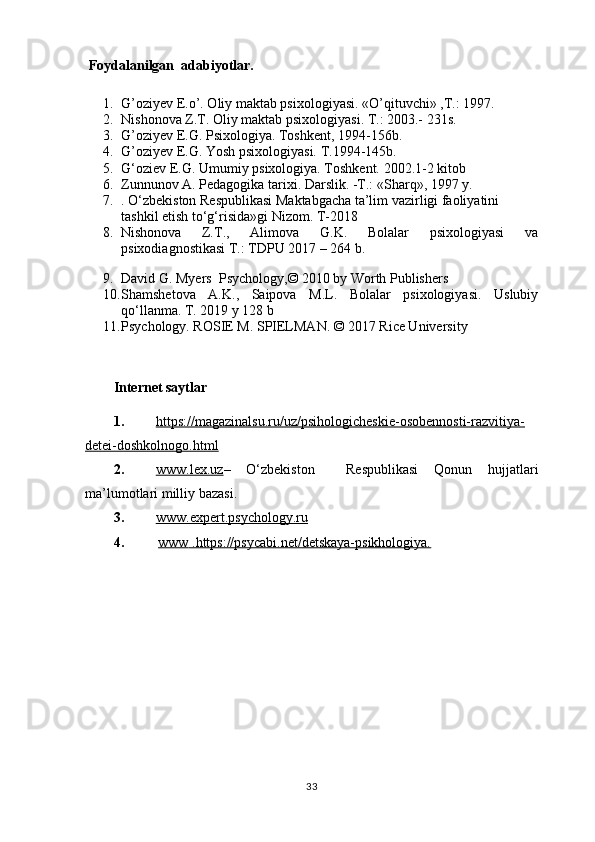   Foydalanilgan  adabiyotlar.
1. G’oziyev E.o’. Oliy maktab psixologiyasi. «O’qituvchi» ,T.: 1997.
2. Nishonova Z.T. Oliy maktab psixologiyasi. T.: 2003.- 231s.
3. G’oziyev E.G. Psixologiya. Toshkent, 1994-156b.
4. G’oziyev E.G. Yosh psixologiyasi. T.1994-145b.
5. G‘oziev E.G. Umumiy psixologiya. Toshkent. 2002.1-2 kitob
6. Zunnunov A. Pedagogika tarixi. Darslik. -T.: «Sharq», 1997 y.
7. .  O‘zbekiston Respublikasi Maktabgacha ta’lim vazirligi faoliyatini 
tashkil etish to‘g‘risida»gi Nizom. T-2018
8. Nishonova   Z.T.,   Alimova   G.K.   Bolalar   psixologiyasi   va
psixodiagnostikasi T.: TDPU 2017 – 264 b.
9. David G. Myers  Psych ology,© 2010 by Worth Publishers
10. Shamshetova   A.K.,   Saipova   M.L.   Bolalar   psixologiyasi.   Uslubiy
qo‘llanma. T. 2019 y 128 b
11. Psychology. ROSIE M. SPIELMAN. © 2017 Rice University
Internet saytlar
1. https://magazinalsu.ru/uz/psihologicheskie-osobennosti-razvitiya-   
detei-doshkolnogo.html    
2. www.lex.uz    –   O‘zbekiston     Respublikasi   Qonun   hujjatlari
ma’lumotlari milliy bazasi .
3. www.expert.psychology.ru   
4.          www     .https://psycabi.net/detskaya-psikhologiya.   
33 