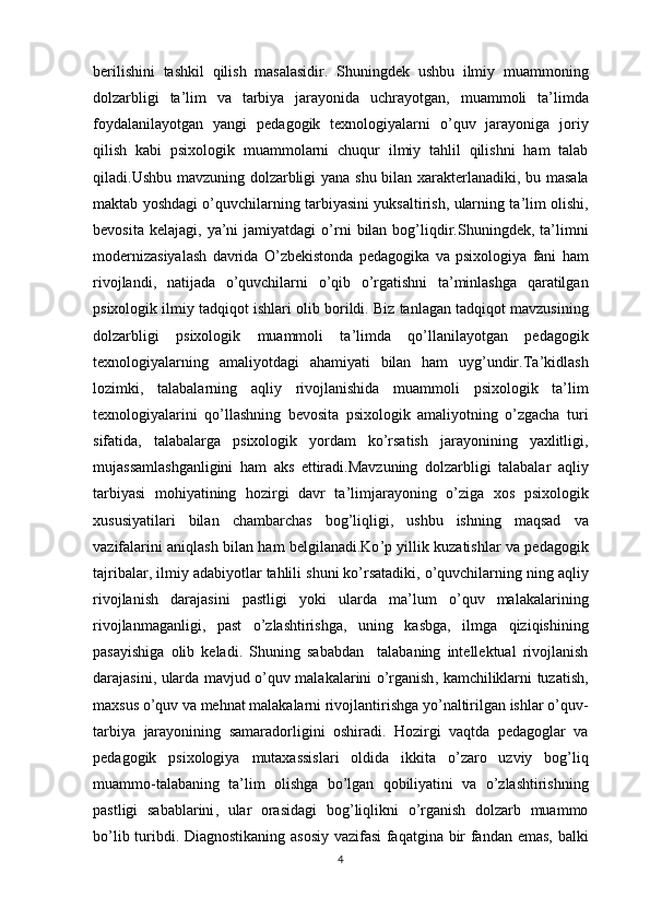 berilishini   tashkil   qilish   masalasidir .   Shuningdek   ushbu   ilmiy   muammoning
dolzarbligi   ta ’ lim   va   tarbiya   jarayonida   uchrayotgan ,   muammoli   ta ’ limda
foydalanilayotgan   yangi   pedagogik   texnologiyalarni   o ’ quv   jarayoniga   joriy
qilish   kabi   psixologik   muammolarni   chuqur   ilmiy   tahlil   qilishni   ham   talab
qiladi . Ushbu   mavzuning   dolzarbligi   yana   shu   bilan   xarakterlanadiki ,   bu   masala
maktab   yoshdagi   o ’ quvchilarning   tarbiyasini   yuksaltirish ,  ularning   ta ’ lim   olishi ,
bevosita   kelajagi ,   ya ’ ni   jamiyatdagi   o ’ rni   bilan   bog ’ liqdir . Shuningdek ,   ta ’ limni
modernizasiyalash   davrida   O ’ zbekistonda   pedagogika   va   psixologiya   fani   ham
rivojlandi ,   natijada   o ’ quvchilarni   o ’ qib   o ’ rgatishni   ta ’ minlashga   qaratilgan
psixologik   ilmiy   tadqiqot   ishlari   olib   borildi .  Biz   tanlagan   tadqiqot   mavzusining
dolzarbligi   psixologik   muammoli   ta ’ limda   qo ’ llanilayotgan   pedagogik
texnologiyalarning   amaliyotdagi   ahamiyati   bilan   ham   uyg ’ undir . Ta ’ kidlash
lozimki ,   talabalarning   aqliy   rivojlanishida   muammoli   psixologik   ta ’ lim
texnologiyalarini   qo ’ llashning   bevosita   psixologik   amaliyotning   o ’ zgacha   turi
sifatida ,   talabalarga   psixologik   yordam   ko ’ rsatish   jarayonining   yaxlitligi ,
mujassamlashganligini   ham   aks   ettiradi . Mavzuning   dolzarbligi   talabalar   aqliy
tarbiyasi   mohiyatining   hozirgi   davr   ta ’ limjarayoning   o ’ ziga   xos   psixologik
xususiyatilari   bilan   chambarchas   bog ’ liqligi ,   ushbu   ishning   maqsad   va
vazifalarini   aniqlash   bilan   ham   belgilanadi . Ko ’ p   yillik   kuzatishlar   va   pedagogik
tajribalar ,  ilmiy   adabiyotlar   tahlili   shuni   ko ’ rsatadiki ,  o ’ quvchilarning   ning   aqliy
rivojlanish   darajasini   pastligi   yoki   ularda   ma ’ lum   o ’ quv   malakalarining
rivojlanmaganligi ,   past   o ’ zlashtirishga ,   uning   kasbga ,   ilmga   qiziqishining
pasayishiga   olib   keladi .   Shuning   sababdan     talabaning   intellektual   rivojlanish
darajasini ,   ularda   mavjud   o ’ quv   malakalarini   o ’ rganish ,   kamchiliklarni   tuzatish ,
maxsus   o ’ quv   va   mehnat   malakalarni   rivojlantirishga   yo ’ naltirilgan   ishlar   o ’ quv -
tarbiya   jarayonining   samaradorligini   oshiradi .   Hozirgi   vaqtda   pedagoglar   va
pedagogik   psixologiya   mutaxassislari   oldida   ikkita   o ’ zaro   uzviy   bog ’ liq
muammo - talabaning   ta ’ lim   olishga   bo ’ lgan   qobiliyatini   va   o ’ zlashtirishning
pastligi   sabablarini ,   ular   orasidagi   bog ’ liqlikni   o ’ rganish   dolzarb   muammo
bo ’ lib   turibdi .   Diagnostikaning   asosiy   vazifasi   faqatgina   bir   fandan   emas ,   balki
4