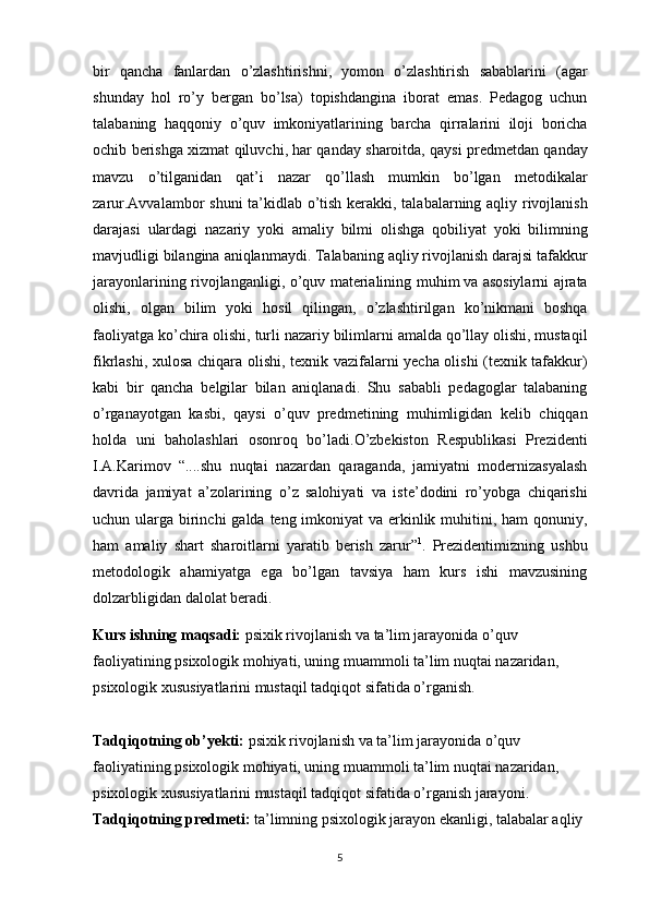 bir   qancha   fanlardan   o ’ zlashtirishni ,   yomon   o ’ zlashtirish   sabablarini   ( agar
shunday   hol   ro ’ y   bergan   bo ’ lsa )   topishdangina   iborat   emas .   Pedagog   uchun
talabaning   haqqoniy   o ’ quv   imkoniyatlarining   barcha   qirralarini   iloji   boricha
ochib   berishga   xizmat   qiluvchi ,  har   qanday   sharoitda ,  qaysi   predmetdan   qanday
mavzu   o ’ tilganidan   qat ’ i   nazar   qo ’ llash   mumkin   bo ’ lgan   metodikalar
zarur . Avvalambor   shuni   ta ’ kidlab   o ’ tish   kerakki ,   talabalarning   aqliy   rivojlanish
darajasi   ulardagi   nazariy   yoki   amaliy   bilmi   olishga   qobiliyat   yoki   bilimning
mavjudligi   bilangina   aniqlanmaydi .  Talabaning   aqliy   rivojlanish   darajsi   tafakkur
jarayonlarining   rivojlanganligi ,   o ’ quv   materialining   muhim   va   asosiylarni   ajrata
olishi ,   olgan   bilim   yoki   hosil   qilingan ,   o ’ zlashtirilgan   ko ’ nikmani   boshqa
faoliyatga   ko ’ chira   olishi ,  turli   nazariy   bilimlarni   amalda   qo ’ llay   olishi ,  mustaqil
fikrlashi ,   xulosa   chiqara   olishi ,   texnik   vazifalarni   yecha   olishi   ( texnik   tafakkur )
kabi   bir   qancha   belgilar   bilan   aniqlanadi .   Shu   sababli   pedagoglar   talabaning
o ’ rganayotgan   kasbi ,   qaysi   o ’ quv   predmetining   muhimligidan   kelib   chiqqan
holda   uni   baholashlari   osonroq   bo ’ ladi . O ’ zbekiston   Respublikasi   Prezidenti
I . A . Karimov   “.... shu   nuqtai   nazardan   qaraganda ,   jamiyatni   modernizasyalash
davrida   jamiyat   a ’ zolarining   o ’ z   salohiyati   va   iste ’ dodini   ro ’ yobga   chiqarishi
uchun   ularga   birinchi   galda   teng   imkoniyat   va   erkinlik   muhitini ,   ham   qonuniy ,
ham   amaliy   shart   sharoitlarni   yaratib   berish   zarur ” 1
.   Prezidentimizning   ushbu
metodologik   ahamiyatga   ega   bo’lgan   tavsiya   ham   kurs   ishi   mavzusining
dolzarbligidan dalolat beradi.
Kurs ishning maqsadi:  psixik rivojlanish va ta’lim jarayonida o’quv 
faoliyatining psixologik mohiyati, uning muammoli ta’lim nuqtai nazaridan, 
psixologik xususiyatlarini mustaqil tadqiqot sifatida o’rganish.
Tadqiqotning ob’yekti:   psixik rivojlanish va ta’lim jarayonida o’quv 
faoliyatining psixologik mohiyati, uning muammoli ta’lim nuqtai nazaridan, 
psixologik xususiyatlarini mustaqil tadqiqot sifatida o’rganish jarayoni.
Tadqiqotning predmeti:   ta’limning psixologik jarayon ekanligi, talabalar aqliy 
5