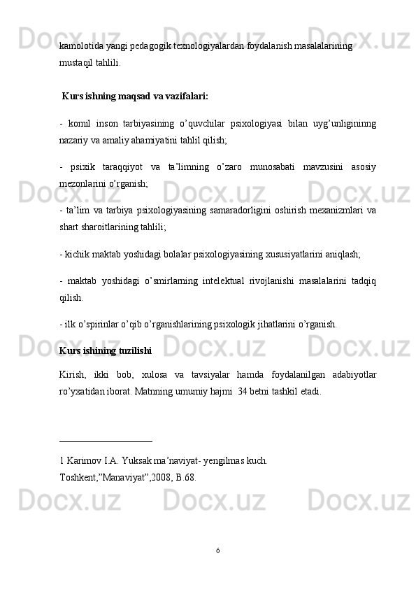 kamolotida yangi pedagogik texnologiyalardan foydalanish masalalarining 
mustaqil tahlili.
 Kurs ishning maqsad va vazifalari:
-   komil   inson   tarbiyasining   o’quvchilar   psixologiyasi   bilan   uyg’unligininng
nazariy va amaliy ahamiyatini tahlil qilish;
-   psixik   taraqqiyot   va   ta’limning   o’zaro   munosabati   mavzusini   asosiy
mezonlarini o’rganish;
-   ta’lim   va   tarbiya   psixologiyasining   samaradorligini   oshirish   mexanizmlari   va
shart sharoitlarining tahlili;
- kichik maktab yoshidagi bolalar psixologiyasining xususiyatlarini aniqlash;
-   maktab   yoshidagi   o’smirlarning   intelektual   rivojlanishi   masalalarini   tadqiq
qilish.
- ilk o’spirinlar o’qib o’rganishlarining psixologik jihatlarini o’rganish.
Kurs ishining tuzilishi
Kirish,   ikki   b о b,   xul о sa   va   tavsiyalar   hamda   f о ydalanilgan   adabiyotlar
ro’yxatidan ib о rat. Matnning umumiy hajmi  34 betni tashkil etadi.
 
___________________
1 Karimov I.A. Yuksak ma’naviyat- yengilmas kuch. 
Toshkent,”Manaviyat”,2008, B.68. 
6 