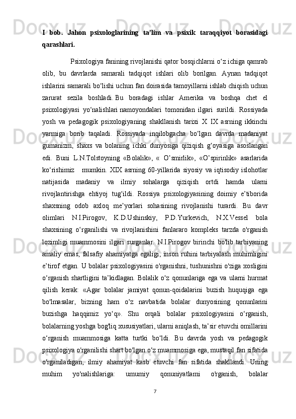 I   bob.   Jahon   psixologlarining   ta’lim   va   psixik   taraqqiyot   borasidagi
qarashlari.                                                                                                   
                Psixologiya fanining rivojlanishi qator bosqichlarni o‘z ichiga qamrab
olib,   bu   davrlarda   samarali   tadqiqot   ishlari   olib   borilgan.   Aynan   tadqiqot
ishlarini samarali bo‘lishi uchun fan doirasida tamoyillarni ishlab chiqish uchun
zarurat   sezila   boshladi.   Bu   boradagi   ishlar   Amerika   va   boshqa   chet   el
psixologiyasi   yo‘nalishlari   namoyondalari   tomonidan   ilgari   surildi .   Rossiyada
yosh   va   pedagogik   psixologiyaning   shakllanish   tarixi   X   IX   asrning   ikkinchi
yarmiga   borib   taqaladi.   Rossiyada   inqilobgacha   bo‘lgan   davrda   madaniyat
gumanizm,   shaxs   va   bolaning   ichki   dunyosiga   qiziqish   g‘oyasiga   asoslangan
edi.   Buni   L.N.Tolstoyning   «Bolalik»,   «   O’smirlik»,   «O’spirinlik»   asarlarida
ko‘rishimiz       mumkin.   XIX   asrning   60-yillarida   siyosiy   va   iqtisodiy   islohotlar
natijasida   madaniy   va   ilmiy   sohalarga   qiziqish   ortdi   hamda   ularni
rivojlantirishga   ehtiyoj   tug‘ildi.   Rossiya   psixologiyasining   doimiy   e’tiborida
shaxsning   odob   axloq   me’yorlari   sohasining   rivojlanishi   turardi.   Bu   davr
olimlari   N.I.Pirogov,   K.D.Ushinskiy,   P.D.Yurkevich,   N.X.Vessel   bola
shaxsining   o‘rganilishi   va   rivojlanishini   fanlararo   kompleks   tarzda   o'rganish
lozimligi   muammosini   ilgari   surganlar.   N.I.Pirogov   birinchi   bo'lib   tarbiyaning
amaliy  emas,   falsafiy   ahamiyatga   egaligi,  inson   ruhini   tarbiyalash   muhimligini
e’tirof etgan. U bolalar psixologiyasini  o'rganishni, tushunishni  o'ziga xosligini
o‘rganish   shartligini   ta’kidlagan.   Bolalik   o‘z   qonunlariga   ega   va   ularni   hurmat
qilish   kerak:   «Agar   bolalar   jamiyat   qonun-qoidalarini   buzish   huquqiga   ega
bo'lmasalar,   bizning   ham   o‘z   navbatida   bolalar   dunyosining   qonunlarini
buzishga   haqqimiz   yo‘q».   Shu   orqali   bolalar   psixologiyasini   o‘rganish,
bolalarning yoshga bog'liq xususiyatlari, ularni aniqlash, ta’sir etuvchi omillarini
o‘rganish   muammosiga   katta   turtki   bo‘ldi.   Bu   davrda   yosh   va   pedagogik
psixologiya o'rganilishi shart bo'lgan o‘z muammosiga ega, mustaqil fan sifatida
o'rganiladigan,   ilmiy   ahamiyat   kasb   etuvchi   fan   sifatida   shakllandi.   Uning
muhim   yo'nalishlariga:   umumiy   qonuniyatlami   o'rganish,   bolalar
7 