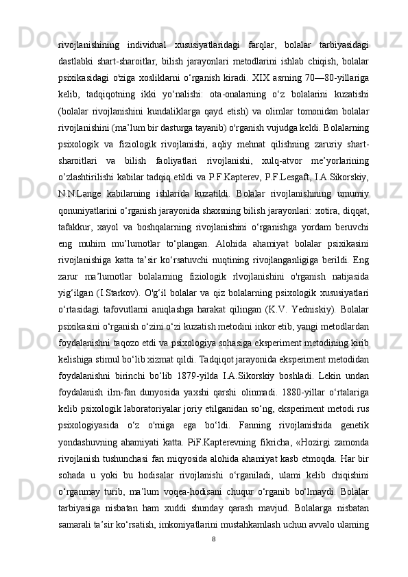 rivojlanishining   individual   xususiyatlaridagi   farqlar,   bolalar   tarbiyasidagi
dastlabki   shart-sharoitlar,   bilish   jarayonlari   metodlarini   ishlab   chiqish,   bolalar
psixikasidagi   o'ziga   xosliklarni   o‘rganish   kiradi.   XIX   asrning   70—80-yillariga
kelib,   tadqiqotning   ikki   yo‘nalishi:   ota-onalarning   o‘z   bolalarini   kuzatishi
(bolalar   rivojlanishini   kundaliklarga   qayd   etish)   va   olimlar   tomonidan   bolalar
rivojlanishini (ma’lum bir dasturga tayanib) o'rganish vujudga keldi. Bolalarning
psixologik   va   fiziologik   rivojlanishi,   aqliy   mehnat   qilishning   zaruriy   shart-
sharoitlari   va   bilish   faoliyatlari   rivojlanishi,   xulq-atvor   me’yorlarining
o’zlashtirilishi kabilar tadqiq etildi va P.F.Kapterev, P.F.Lesgaft, I.A.Sikorskiy,
N.N.Lange   kabilarning   ishlarida   kuzatildi.   Bolalar   rivojlanishining   umumiy
qonuniyatlarini o‘rganish jarayonida shaxsning bilish jarayonlari: xotira, diqqat,
tafakkur,   xayol   va   boshqalarning   rivojlanishini   o‘rganishga   yordam   beruvchi
eng   muhim   mu’lumotlar   to‘plangan.   Alohida   ahamiyat   bolalar   psixikasini
rivojlanishiga   katta   ta’sir   ko‘rsatuvchi   nuqtining   rivojlanganligiga   berildi.   Eng
zarur   ma’lumotlar   bolalarning   fiziologik   rlvojlanishini   o'rganish   natijasida
yig‘ilgan   (I.Starkov).   O'g‘il   bolalar   va   qiz   bolalarning   psixologik   xususiyatlari
o‘rtasidagi   tafovutlarni   aniqlashga   harakat   qilingan   (K.V.   Yedniskiy).   Bolalar
psixikasini o‘rganish o‘zini o‘zi kuzatish metodini inkor etib, yangi metodlardan
foydalanishni taqozo etdi va psixologiya sohasiga eksperiment metodining kirib
kelishiga stimul bo‘lib xizmat qildi. Tadqiqot jarayonida eksperiment metodidan
foydalanishni   birinchi   bo‘lib   1879-yilda   I.A.Sikorskiy   boshladi.   Lekin   undan
foydalanish   ilm-fan   dunyosida   yaxshi   qarshi   olinmadi.   1880-yillar   o‘rtalariga
kelib psixologik laboratoriyalar joriy etilganidan so‘ng, eksperiment metodi rus
psixologiyasida   o‘z   o'rniga   ega   bo‘ldi.   Fanning   rivojlanishida   genetik
yondashuvning   ahamiyati   katta.   PiF.Kapterevning   fikricha,   «Hozirgi   zamonda
rivojlanish  tushunchasi   fan miqyosida  alohida  ahamiyat  kasb   etmoqda. Har   bir
sohada   u   yoki   bu   hodisalar   rivojlanishi   o‘rganiladi,   ulami   kelib   chiqishini
o‘rganmay   turib,   ma’lum   voqea-hodisani   chuqur   o‘rganib   bo‘lmaydi.   Bolalar
tarbiyasiga   nisbatan   ham   xuddi   shunday   qarash   mavjud.   Bolalarga   nisbatan
samarali ta’sir ko‘rsatish, imkoniyatlarini mustahkamlash uchun avvalo ulaming
8 