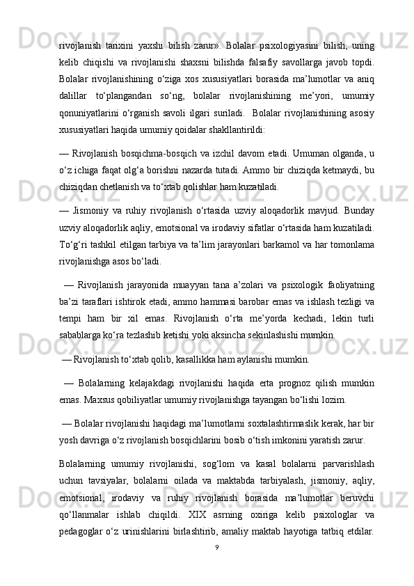 rivojlanish   tarixini   yaxshi   bilish   zarur».   Bolalar   psixologiyasini   bilish,   uning
kelib   chiqishi   va   rivojlanishi   shaxsni   bilishda   falsafiy   savollarga   javob   topdi.
Bolalar   rivojlanishining   o‘ziga   xos   xususiyatlari   borasida   ma’lumotlar   va   aniq
dalillar   to‘plangandan   so‘ng,   bolalar   rivojlanishining   me’yori,   umumiy
qonuniyatlarini   o‘rganish   savoli   ilgari   suriladi.     Bolalar   rivojlanishining   asosiy
xususiyatlari haqida umumiy qoidalar shakllantirildi: 
—   Rivojlanish   bosqichma-bosqich   va   izchil   davom   etadi.   Umuman   olganda,   u
o‘z ichiga faqat olg‘a borishni nazarda tutadi. Ammo bir chiziqda ketmaydi, bu
chiziqdan chetlanish va to‘xtab qolishlar ham kuzatiladi. 
—   Jismoniy   va   ruhiy   rivojlanish   o‘rtasida   uzviy   aloqadorlik   mavjud.   Bunday
uzviy aloqadorlik aqliy, emotsional va irodaviy sifatlar o‘rtasida ham kuzatiladi.
To‘g‘ri tashkil etilgan tarbiya va ta’lim jarayonlari barkamol va har tomonlama
rivojlanishga asos bo‘ladi.
  —   Rivojlanish   jarayonida   muayyan   tana   a’zolari   va   psixologik   faoliyatning
ba’zi taraflari ishtirok etadi, ammo hammasi barobar emas va ishlash tezligi va
tempi   ham   bir   xil   emas.   Rivojlanish   o‘rta   me’yorda   kechadi,   lekin   turli
sabablarga ko‘ra tezlashib ketishi yoki aksincha sekinlashishi mumkin.
 — Rivojlanish to‘xtab qolib, kasallikka ham aylanishi mumkin.
  —   Bolalarning   kelajakdagi   rivojlanishi   haqida   erta   prognoz   qilish   mumkin
emas. Maxsus qobiliyatlar umumiy rivojlanishga tayangan bo‘lishi lozim.
 — Bolalar rivojlanishi haqidagi ma’lumotlarni soxtalashtirmaslik kerak, har bir
yosh davriga o‘z rivojlanish bosqichlarini bosib o‘tish imkonini yaratish zarur. 
Bolalarning   umumiy   rivojlanishi,   sog‘lom   va   kasal   bolalarni   parvarishlash
uchun   tavsiyalar,   bolalarni   oilada   va   maktabda   tarbiyalash,   jismoniy,   aqliy,
emotsional,   irodaviy   va   ruhiy   rivojlanish   borasida   ma’lumotlar   beruvchi
qo‘llanmalar   ishlab   chiqildi.   XIX   asrning   oxiriga   kelib   psixologlar   va
pedagoglar   o‘z   urinishlarini   birlashtirib,   amaliy   maktab   hayotiga   tatbiq   etdilar.
9