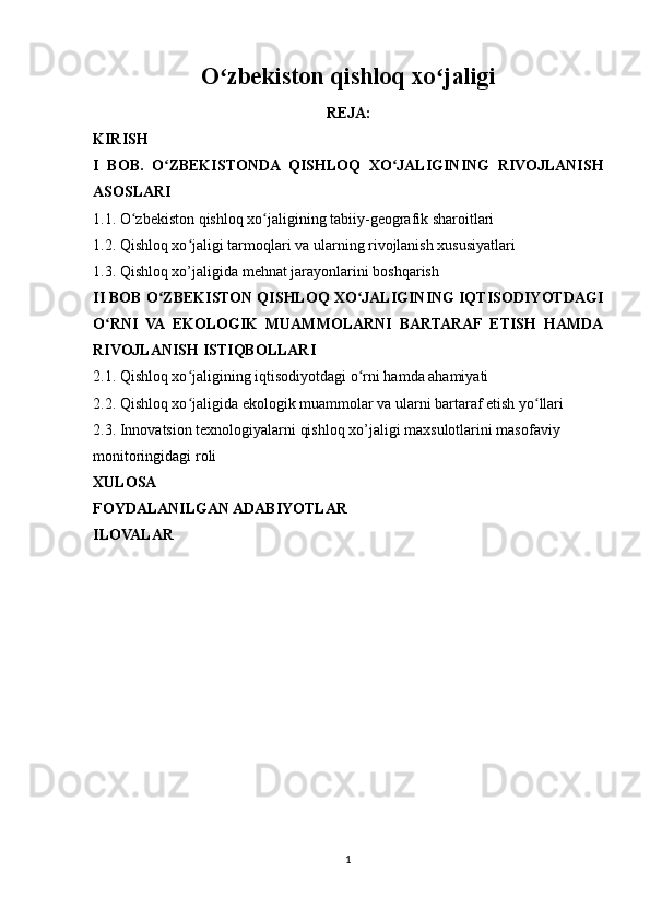 O zbekiston qishloq xo jaligiʻ ʻ
REJA:
KIRISH
I   BOB.   O ZBEKISTONDA   QISHLOQ   XO JALIGINING   RIVOJLANISH	
ʻ ʻ
ASOSLARI
1.1. O zbekiston qishloq xo jaligining tabiiy-geografik sharoitlari	
ʻ ʻ
1.2. Qishloq xo jaligi tarmoqlari va ularning rivojlanish xususiyatlari	
ʻ
1.3. Qishloq xo’jaligida mehnat jarayonlarini boshqarish
II BOB O ZBEKISTON QISHLOQ XO JALIGINING IQTISODIYOTDAGI	
ʻ ʻ
O RNI   VA   EKOLOGIK   MUAMMOLARNI   BARTARAF   ETISH   HAMDA	
ʻ
RIVOJLANISH ISTIQBOLLARI
2.1. Qishloq xo jaligining iqtisodiyotdagi o rni hamda ahamiyati	
ʻ ʻ
2.2. Qishloq xo jaligida ekologik muammolar va ularni bartaraf etish yo llari
ʻ ʻ
2.3. Innovatsion texnologiyalarni qishloq xo’jaligi maxsulotlarini masofaviy 
monitoringidagi roli
XULOSA
FOYDALANILGAN ADABIYOTLAR
ILOVALAR
1 