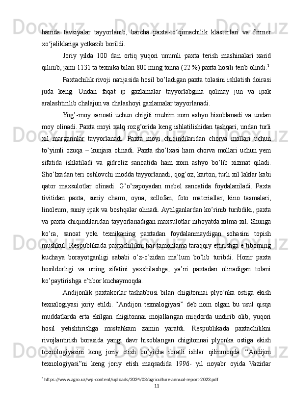 hamda   tavsiyalar   tayyorlanib,   barcha   paxta-to qimachilik   klasterlari   va   fermerʻ
xo jaliklariga yetkazib borildi.	
ʻ
Joriy   yilda   100   dan   ortiq   yuqori   unumli   paxta   terish   mashinalari   xarid
qilinib, jami 1131 ta texnika bilan 800 ming tonna (22 %) paxta hosili terib olindi. 3
Paxtachilik rivoji natijasida hosil bo’ladigan paxta tolasini ishlatish doirasi
juda   keng.   Undan   faqat   ip   gazlamalar   tayyorlabgina   qolmay   jun   va   ipak
aralashtirilib chalajun va chalashoyi gazlamalar tayyorlanadi.
Yog’-moy   sanoati   uchun   chigiti   muhim   xom   ashyo   hisoblanadi   va   undan
moy olinadi. Paxta moyi xalq rozg’orida keng ishlatilishidan tashqari, undan turli
xil   margarinlar   tayyorlanadi.   Paxta   moyi   chiqindilaridan   chorva   mollari   uchun
to’yimli   ozuqa  –  kunjara  olinadi.  Paxta  sho’lxasi   ham   chorva  mollari  uchun  yem
sifatida   ishlatiladi   va   gidroliz   sanoatida   ham   xom   ashyo   bo’lib   xizmat   qiladi.
Sho’lxadan teri oshlovchi modda tayyorlanadi, qog’oz, karton, turli xil laklar kabi
qator   maxsulotlar   olinadi.   G’o’zapoyadan   mebel   sanoatida   foydalaniladi.   Paxta
tivitidan   paxta,   suniy   charm,   oyna,   sellofan,   foto   materiallar,   kino   tasmalari,
linoleum, suniy ipak va boshqalar olinadi. Aytilganlardan ko’rinib turibdiki, paxta
va paxta chiqindilaridan tayyorlanadigan maxsulotlar nihoyatda xilma-xil. Shunga
ko’ra,   sanoat   yoki   texnikaning   paxtadan   foydalanmaydigan   sohasini   topish
mushkul. Respublikada paxtachilikni har tamonlama taraqqiy ettirishga e’tiborning
kuchaya   borayotganligi   sababi   o’z-o’zidan   ma’lum   bo’lib   turibdi.   Hozir   paxta
hosildorligi   va   uning   sifatini   yaxshilashga,   ya’ni   paxtadan   olinadigan   tolani
ko’paytirishga e’tibor kuchaymoqda.
Andijonlik   paxtakorlar   tashabbusi   bilan   chigitonnai   plyo’nka   ostiga   ekish
texnalogiyasi   joriy   etildi.   “Andijon   texnalogiyasi”   deb   nom   olgan   bu   usul   qisqa
muddatlarda   erta   ekilgan   chigitonnai   mojallangan   miqdorda   undirib   olib,   yuqori
hosil   yetishtirishga   mustahkam   zamin   yaratdi.   Respublikada   paxtachilikni
rivojlantirish   borasida   yangi   davr   hisoblangan   chigitonnai   plyonka   ostiga   ekish
texnologiyasini   keng   joriy   etish   bo’yicha   ibratli   ishlar   qilinmoqda.   “Andijon
texnologiyasi”ni   keng   joriy   etish   maqsadida   1996-   yil   noyabr   oyida   Vazirlar
3
 https://www.agro.uz/wp-content/uploads/2024/03/agriculture-annual-report-2023.pdf
11 