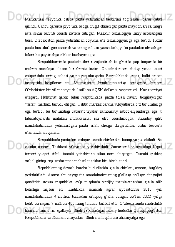 Mahkamasi   “Plyonka   ostida   paxta   yetishtirish   tadbirlari   tog’risida”   qaror   qabul
qilindi. Ushbu qarorda plyo’nka ostiga chigit ekiladigan paxta maydonlari salmog’i
asta   sekin   oshitib   borish   ko’zda   tutilgan.   Mazkur   texnalogiya   ilmiy   asoslangani
bois, O’zbekiston paxta yetishtirish boyicha o’z texnalogiyasiga ega bo’ldi. Hozir
paxta hosildorligini oshirish va uning sifatini yaxshilash, ya’ni paxtadan olinadigan
tolani ko’paytirishga e’tibor kuchaymoqda.
Respublikamizda   paxtachilikni   rivojlantirish   to’g’risida   gap   borganda   bir
muhim   masalaga   e’tibor   berishimiz   lozim.   O’zbekistondan   chetga   paxta   tolasi
chiqarishda   uning   bahosi   yaqin-yaqinlargacha   Respublikada   emas,   balki   undan
tashqarida   belgilanar   edi.   Mutaxasislar   hisob-kitoblariga   qaraganda,   bundan
O’zbekiston bir yil mobaynida 1million AQSH dollarini yoqotar edi. Hozir vaziyat
o’zgardi   Hukumat   qarori   bilan   respublikada   paxta   tolasi   navini   belgilaydigan
“Sifat” markazi tashkil etilgan. Ushbu markaz barcha viloyatlarda o’z bo’limlariga
ega   bo’lib,   bu   bo’limdagi   labarato’riyalar   zamonaviy   asbob-anjomlarga   ega,   u
labaratoyilarda   malakali   mutaxasislar   ish   olib   borishmoqda.   Shunday   qilib
mamlakatimizda   yetishtirilgan   paxta   sifati   chetga   chiqarishdan   oldin   bevosita
o’zimizda aniqlanadi. 
Respublikada paxtadan tashqari texnik ekinlardan kanop va jut ekiladi. Bu
ekinlar   asosan,   Toshkent   viloyatida   yetishtiriladi.   Samarqand   viloyatidagi   Urgut
tumani   yuqori   sifatli   tamaki   yetishtirish   bilan   nom   chiqargan.   Tamaki   qishloq
xo’jaligining eng serdaromad mahsulotlaridan biri hisoblanadi. 
Republikaning deyarli barcha hududlarida g’alla ekinlari, asosan, bug’doy
yetishtitiladi. Ammo shu paytgacha mamlakatimizning g’allaga bo’lgan ehtiyojini
qondirish   uchun   respublika   ko’p   miqdorda   xorijiy   mamlakatlardan   g’alla   olib
kelishga   majbur   edi.   Endilikda   samarali   agrar   siyosatonnai   2010   -yili
mamlakatimizda   4   million   tonnadan   ortiqroq   g’alla   olingan   bo’lsa,   2022   -yilga
kelib bu raqam 7 million 400 ming tonnani tashkil etdi. O’zbekistonda sholichilik
ham ma’lum o’rin egallaydi. Sholi yetkazadigan asosiy hududlar Qoraqalpog’iston
Respublikasi va Xorazm viloyatlari. Sholi mintaqalararo ahamiyatga ega.
12 