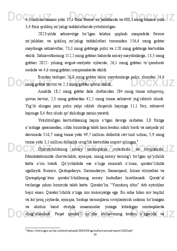 4,3 million tonnasi yoki 37,1 foizi fermer xo jaliklarida va 400,1 ming tonnasi yokiʻ
3,4 foizi qishloq xo jaligi tashkilotlarida yetishtirilgan.	
ʻ
2023-yilda   sabzavotga   bo lgan   talabni   qoplash   maqsadida   fermer	
ʻ
xo jaliklari   va   qishloq   xo jaligi   tashkilotlari   tomonidan   156,4   ming   gektar	
ʻ ʻ
maydonga sabzavotlar, 73,3 ming gektarga poliz va 120 ming gektarga kartoshka
ekildi. Sabzavotlarning 112,2 ming gektari bahorda asosiy maydonlarga, 13,5 ming
gektari   2022-   yilning   avgust-sentyabr   oylarida,   26,1   ming   gektari   to qsonbosti	
ʻ
usulida va 4,6 ming gektari issiqxonalarda ekildi. 
Bundan  tashqari   26,9 ming gektar   lalmi  maydonlarga  poliz,  shundan  24,6
ming gektar tarvuz va 2,3 ming gektar qovun ekildi. 
Amalda   18,2   ming   gektar   dala   chetlaridan   284   ming   tonna   oshqovoq,
qovun   tarvuz,   2,5   ming   gektardan   42,2   ming   tonna   sabzavot   yig ishtirib   olindi.	
ʻ
Yig ib   olingan   jami   poliz   yalpi   ishlab   chiqarish   hajmiga   11,1   foiz,   sabzavot	
ʻ
hajmiga 0,4 foiz ulush qo shilishiga zamin yaratdi.	
ʻ
Yetishtirilgan   kartoshkaning   hajmi   o tgan   davrga   nisbatan   3,8   foizga	
ʻ
o sishiga qaramasdan, ichki bozordagi talab ham keskin oshib bordi va natijada yil	
ʻ
davomida 516,7 ming tonna yoki  49,7 million dollarlik iste mol  uchun, 5,9 ming	
ʼ
tonna yoki 3,1 million dollarlik urug lik kartoshka import qilingan.	
ʻ 4
Chorvachilikning   asosiy   tarmoqlarini   joylashishi   va   rivojlanishi.
Mamlakatimizda   chorvachilik,   ayniqsa,   uning   asosiy   tarmog’i   bo’lgan   qo’ychilik
katta   o’rin   tutadi.   Qo’ychilikda   esa   o’ziga   munosib   o’rinni,   qorako’lchilik
egallaydi.   Buxoro,   Qashqadaryo,   Surxondaryo,   Samarqand,   Jizzax   viloyatlari   va
Qoraqalpogi’ston   qorako’lchilikning   asosiy   hududlari   hisoblanadi.   Qorak’ol
terilariga   jahon   bozorida   talab   katta.   Qorako’lni   “Yumshoq   oltin”   deb   aytishlari
bejiz emas.  Qorako’lchilik o’ziga  xos  xususiyatga  ega.  Bu  soha  bilan  suv  taqchil
va ko’proq joylarda, ayniqsa, boshqa tarmoqlarni rivojlantirish imkoni bo’lmagan
va   aholini   band   etishda   muammolar   yuzaga   keladigan   mintaqalarda
shug’ullaniladi.   Faqat   qorako’l   qo’ylar   ob-havoning   keskin   o’zgarishi   va
4
 https://www.agro.uz/wp-content/uploads/2024/03/agriculture-annual-report-2023.pdf
14 