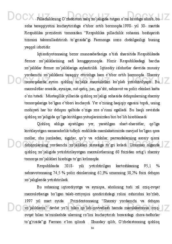 Pillachilikning O’zbekiston xalq xo’jaligida tutgan o’rni hisobga olinib, bu
soha   taraqqiyotini   kuchaytirishga   e’tibor   ortib   bormoqda.1998-   yil   30-   martda
Respublika   prezidenti   tomonidan   “Respublika   pillachilik   sohasini   boshqarish
tizimini   takomillashtirish   to’grisida”gi   Farmonga   imzo   chekilganligi   buning
yaqqol isbotidir. 
Iqtisodiyotonnaing   bozor   munosabatlariga   o’tish   sharoitida   Respublikada
fermer   xo’jaliklarining   safi   kenggaymoqda.   Hozir   Respublikadagi   barcha
xo’jaliklar   fermer   xo’jaliklariga   aylantirildi.   Iqtisodiy   islohotlar   davrida   xususiy
yordamchi   xo’jaliklarni   taraqqiy   ettirishga   ham   e’tibor   ortib   bormoqda.   Shaxsiy
tomorqalarda   ayrim   qishloq   xo’jalik   maxsulotlari   ko’plab   yetishtirilyapti.   Bu
maxsulotlar orasida, ayniqsa, sut-qatiq, jun, go’sht, sabzavot va poliz ekinlari katta
o’rin tutadi.  Mustaqillik yillarida qishloq xo’jaligi sohasida dehqonlarning shaxsiy
tomorqalariga bo’lgan e’tibori kuchaydi. Yer o’zining haqiqiy egasini topdi, uning
mohiyati   har   bir   dehqon   qalbida   o’ziga   xos   o’rinni   egalladi.   Bu   haqli   ravishda
qishloq xo’jaligida qo’lga kiritilgan yutuqlarimizdan biri bo’lib hisoblanadi 
Qishloq   ahliga   ajratilgan   yer,   yaratilgan   shart-sharoitlar,   qo’lga
kiritilayotgan samaradorlik tufayli endilikda mamlakatimizda mavjud bo’lgan qora
mollar,   shu   jumladan,   sigirlar,   qo’y   va   echkilar,   parrandalarning   asosiy   qismi
dehqonlarning   yordamchi   xo’jaliklari   xissasiga   to’gri   keladi.   Umuman   olganda
qishloq   xo’jaligida   yetishtirilayotgan   maxsulotlarning   60   foizidan   ortig’i   shaxsiy
tomorqa xo’jaliklari hisobiga to’gri kelmoqda. 
Respublikada   2018-   yili   yetishtirilgan   kartoshkaning   95,1   %
sabzavotonnaing   74,5   %   poliz   ekinlarining   62,3%   uzumning   38,2%   foizi   dehqon
xo’jaliglarida yetishtiriladi. 
Bu   sohaning   iqtisodiyotga   va   ayniqsa,   aholining   turli   xil   oziq-ovqat
maxsulotlariga   bo’lgan   talab-extiyojini   qondirishdagi   rolini   oshirishni   ko’zlab,
1997   yil   mart   oyida     Prizidentonnaing   “Shaxsiy   yordamchi   va   dehqon
xo’jaliklarini”   davlat   yo’li   bilan   qo’lab-quvvatlash   hamda   mamlakatonnai   oziq-
ovqat   bilan   ta’minlashda   ularning   ro’lini   kuchaytirish   borasidagi   chora-tadbirlar
to’g’risida”gi   Farmon   e’lon   qilindi   .   Shunday   qilib,   O’zbekistonning   qishloq
16 