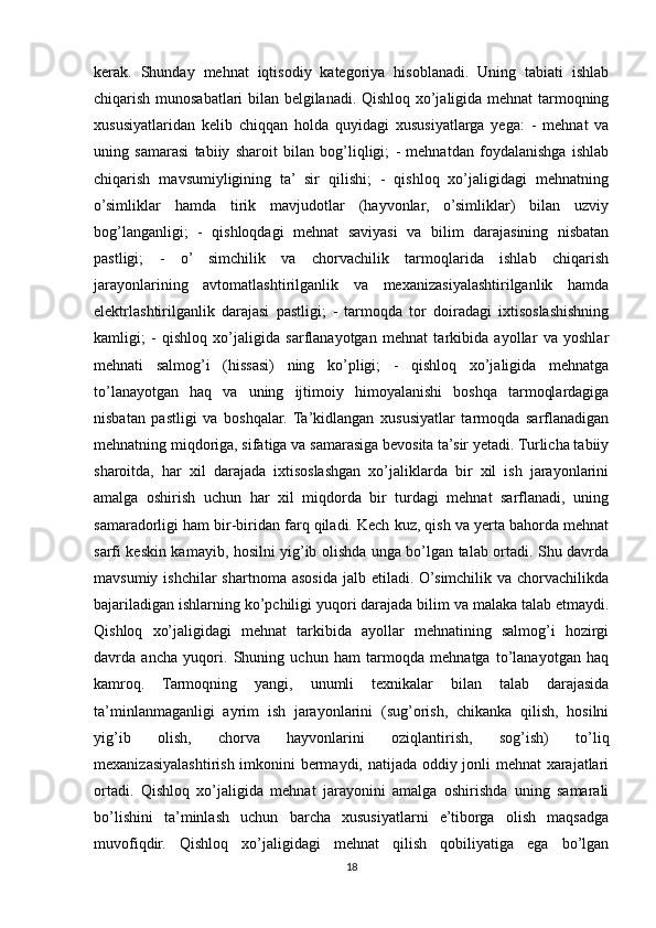 kerak.   Shunday   mehnat   iqtisodiy   kategoriya   hisoblanadi.   Uning   tabiati   ishlab
chiqarish munosabatlari bilan belgilanadi. Qishloq xo’jaligida mehnat tarmoqning
xususiyatlaridan   kelib   chiqqan   holda   quyidagi   xususiyatlarga   yega:   -   mehnat   va
uning   samarasi   tabiiy   sharoit   bilan   bog’liqligi;   -   mehnatdan   foydalanishga   ishlab
chiqarish   mavsumiyligining   ta’   sir   qilishi;   -   qishloq   xo’jaligidagi   mehnatning
o’simliklar   hamda   tirik   mavjudotlar   (hayvonlar,   o’simliklar)   bilan   uzviy
bog’langanligi;   -   qishloqdagi   mehnat   saviyasi   va   bilim   darajasining   nisbatan
pastligi;   -   o’   simchilik   va   chorvachilik   tarmoqlarida   ishlab   chiqarish
jarayonlarining   avtomatlashtirilganlik   va   mexanizasiyalashtirilganlik   hamda
elektrlashtirilganlik   darajasi   pastligi;   -   tarmoqda   tor   doiradagi   ixtisoslashishning
kamligi;   -   qishloq   xo’jaligida   sarflanayotgan   mehnat   tarkibida   ayollar   va   yoshlar
mehnati   salmog’i   (hissasi)   ning   ko’pligi;   -   qishloq   xo’jaligida   mehnatga
to’lanayotgan   haq   va   uning   ijtimoiy   himoyalanishi   boshqa   tarmoqlardagiga
nisbatan   pastligi   va   boshqalar.   Ta’kidlangan   xususiyatlar   tarmoqda   sarflanadigan
mehnatning miqdoriga, sifatiga va samarasiga bevosita ta’sir yetadi. Turlicha tabiiy
sharoitda,   har   xil   darajada   ixtisoslashgan   xo’jaliklarda   bir   xil   ish   jarayonlarini
amalga   oshirish   uchun   har   xil   miqdorda   bir   turdagi   mehnat   sarflanadi,   uning
samaradorligi ham bir-biridan farq qiladi. Kech kuz, qish va yerta bahorda mehnat
sarfi keskin kamayib, hosilni yig’ib olishda unga bo’lgan talab ortadi. Shu davrda
mavsumiy  ishchilar  shartnoma  asosida  jalb etiladi.  O’simchilik  va chorvachilikda
bajariladigan ishlarning ko’pchiligi yuqori darajada bilim va malaka talab etmaydi.
Qishloq   xo’jaligidagi   mehnat   tarkibida   ayollar   mehnatining   salmog’i   hozirgi
davrda   ancha   yuqori.   Shuning   uchun   ham   tarmoqda   mehnatga   to’lanayotgan   haq
kamroq.   Tarmoqning   yangi,   unumli   texnikalar   bilan   talab   darajasida
ta’minlanmaganligi   ayrim   ish   jarayonlarini   (sug’orish,   chikanka   qilish,   hosilni
yig’ib   olish,   chorva   hayvonlarini   oziqlantirish,   sog’ish)   to’liq
mexanizasiyalashtirish imkonini bermaydi, natijada oddiy jonli mehnat xarajatlari
ortadi.   Qishloq   xo’jaligida   mehnat   jarayonini   amalga   oshirishda   uning   samarali
bo’lishini   ta’minlash   uchun   barcha   xususiyatlarni   e’tiborga   olish   maqsadga
muvofiqdir.   Qishloq   xo’jaligidagi   mehnat   qilish   qobiliyatiga   ega   bo’lgan
18 