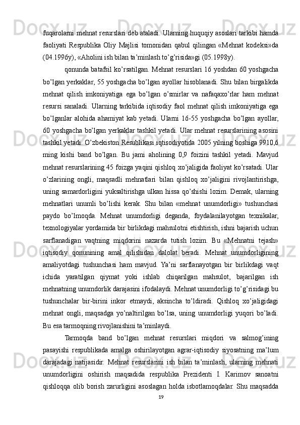 fuqarolarni mehnat resurslari deb ataladi. Ularning huquqiy asoslari tarkibi hamda
faoliyati   Respublika   Oliy   Majlisi   tomonidan   qabul   qilingan   «Mehnat   kodeksi»da
(04.1996y), «Aholini ish bilan ta’minlash to’g’risida»gi (05.1998y).
qonunda batafsil ko’rsatilgan. Mehnat resurslari 16 yoshdan 60 yoshgacha
bo’lgan yerkaklar, 55 yoshgacha bo’lgan ayollar hisoblanadi. Shu bilan birgalikda
mehnat   qilish   imkoniyatiga   ega   bo’lgan   o’smirlar   va   nafaqaxo’rlar   ham   mehnat
resursi  sanaladi.   Ularning  tarkibida  iqtisodiy  faol  mehnat  qilish  imkoniyatiga  ega
bo’lganlar   alohida   ahamiyat   kab   yetadi.   Ularni   16-55   yoshgacha   bo’lgan   ayollar,
60 yoshgacha bo’lgan yerkaklar tashkil yetadi. Ular mehnat resurslarining asosini
tashkil yetadi. O’zbekiston Resublikasi iqtisodiyotida 2005 yilning boshiga 9910,6
ming   kishi   band   bo’lgan.   Bu   jami   aholining   0,9   foizini   tashkil   yetadi.   Mavjud
mehnat resurslarining 45 foizga yaqini qishloq xo’jaligida faoliyat ko’rsatadi. Ular
o’zlarining   ongli,   maqsadli   mehnatlari   bilan   qishloq   xo’jaligini   rivojlantirishga,
uning  samardorligini  yuksaltirishga   ulkan  hissa  qo’shishi   lozim.  Demak,  ularning
mehnatlari   unumli   bo’lishi   kerak.   Shu   bilan   «mehnat   unumdorligi»   tushunchasi
paydo   bo’lmoqda.   Mehnat   unumdorligi   deganda,   foydalanilayotgan   texnikalar,
texnologiyalar yordamida bir birlikdagi mahsulotni etishtirish, ishni bajarish uchun
sarflanadigan   vaqtning   miqdorini   nazarda   tutish   lozim.   Bu   «Mehnatni   tejash»
iqtisodiy   qonunining   amal   qilishidan   dalolat   beradi.   Mehnat   unumdorligining
amaliyotdagi   tushunchasi   ham   mavjud.   Ya’ni   sarflanayotgan   bir   birlikdagi   vaqt
ichida   yaratilgan   qiymat   yoki   ishlab   chiqarilgan   mahsulot,   bajarilgan   ish
mehnatning unumdorlik darajasini ifodalaydi. Mehnat unumdorligi to’g’risidagi bu
tushunchalar   bir-birini   inkor   etmaydi,   aksincha   to’ldiradi.   Qishloq   xo’jaligidagi
mehnat   ongli,   maqsadga   yo’naltirilgan   bo’lsa,   uning   unumdorligi   yuqori   bo’ladi.
Bu esa tarmoqning rivojlanishini ta’minlaydi.
Tarmoqda   band   bo’lgan   mehnat   resurslari   miqdori   va   salmog’ining
pasayishi   respublikada   amalga   oshirilayotgan   agrar-iqtisodiy   siyosatning   ma’lum
darajadagi   natijasidir.   Mehnat   resurslarini   ish   bilan   ta’minlash,   ularning   mehnati
unumdorligini   oshirish   maqsadida   respublika   Prezidenti   I.   Karimov   sanoatni
qishloqqa   olib   borish   zarurligini   asoslagan   holda   isbotlamoqdalar.   Shu   maqsadda
19 