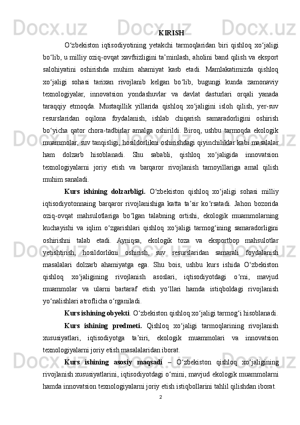 KIRISH
O zbekiston   iqtisodiyotining   yetakchi   tarmoqlaridan   biri   qishloq   xo jaligiʻ ʻ
bo lib, u milliy oziq-ovqat xavfsizligini ta’minlash, aholini band qilish va eksport	
ʻ
salohiyatini   oshirishda   muhim   ahamiyat   kasb   etadi.   Mamlakatimizda   qishloq
xo jaligi   sohasi   tarixan   rivojlanib   kelgan   bo lib,   bugungi   kunda   zamonaviy
ʻ ʻ
texnologiyalar,   innovatsion   yondashuvlar   va   davlat   dasturlari   orqali   yanada
taraqqiy   etmoqda.   Mustaqillik   yillarida   qishloq   xo jaligini   isloh   qilish,   yer-suv	
ʻ
resurslaridan   oqilona   foydalanish,   ishlab   chiqarish   samaradorligini   oshirish
bo yicha   qator   chora-tadbirlar   amalga   oshirildi.   Biroq,   ushbu   tarmoqda   ekologik	
ʻ
muammolar, suv tanqisligi, hosildorlikni oshirishdagi qiyinchiliklar kabi masalalar
ham   dolzarb   hisoblanadi.   Shu   sababli,   qishloq   xo jaligida   innovatsion	
ʻ
texnologiyalarni   joriy   etish   va   barqaror   rivojlanish   tamoyillariga   amal   qilish
muhim sanaladi.
Kurs   ishining   dolzarbligi.   O zbekiston   qishloq   xo jaligi   sohasi   milliy	
ʻ ʻ
iqtisodiyotonnaing   barqaror   rivojlanishiga   katta   ta’sir   ko rsatadi.   Jahon   bozorida	
ʻ
oziq-ovqat   mahsulotlariga   bo lgan   talabning   ortishi,   ekologik   muammolarning	
ʻ
kuchayishi   va   iqlim   o zgarishlari   qishloq   xo jaligi   tarmog ining   samaradorligini	
ʻ ʻ ʻ
oshirishni   talab   etadi.   Ayniqsa,   ekologik   toza   va   eksportbop   mahsulotlar
yetishtirish,   hosildorlikni   oshirish,   suv   resurslaridan   samarali   foydalanish
masalalari   dolzarb   ahamiyatga   ega.   Shu   bois,   ushbu   kurs   ishida   O zbekiston	
ʻ
qishloq   xo jaligining   rivojlanish   asoslari,   iqtisodiyotdagi   o rni,   mavjud	
ʻ ʻ
muammolar   va   ularni   bartaraf   etish   yo llari   hamda   istiqboldagi   rivojlanish	
ʻ
yo nalishlari atroflicha o rganiladi.	
ʻ ʻ
Kurs ishining obyekti . O zbekiston qishloq xo jaligi tarmog i hisoblanadi.	
ʻ ʻ ʻ
Kurs   ishining   predmeti.   Qishloq   xo jaligi   tarmoqlarining   rivojlanish	
ʻ
xususiyatlari,   iqtisodiyotga   ta’siri,   ekologik   muammolari   va   innovatsion
texnologiyalarni joriy etish masalalaridan iborat.
Kurs   ishining   asosiy   maqsadi   –   O zbekiston   qishloq   xo jaligining
ʻ ʻ
rivojlanish xususiyatlarini, iqtisodiyotdagi o rnini, mavjud ekologik muammolarni	
ʻ
hamda innovatsion texnologiyalarni joriy etish istiqbollarini tahlil qilishdan iborat.
2 