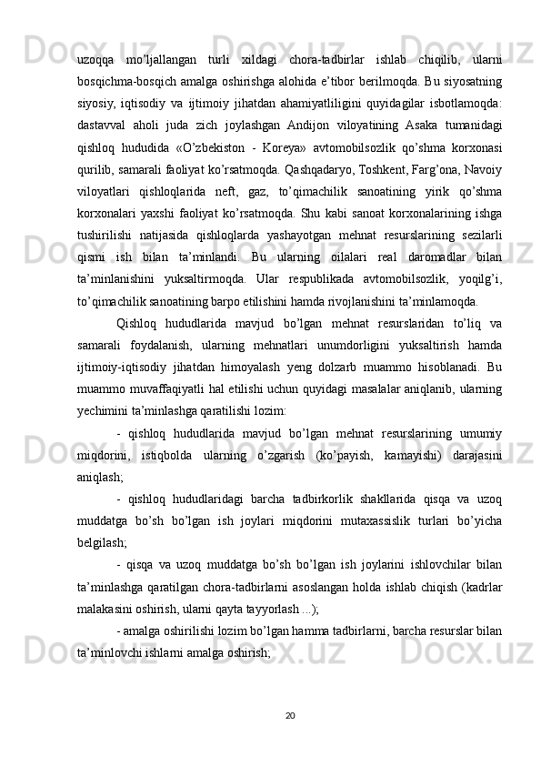 uzoqqa   mo’ljallangan   turli   xildagi   chora-tadbirlar   ishlab   chiqilib,   ularni
bosqichma-bosqich   amalga  oshirishga   alohida  e’tibor  berilmoqda.  Bu  siyosatning
siyosiy,   iqtisodiy   va   ijtimoiy   jihatdan   ahamiyatliligini   quyidagilar   isbotlamoqda:
dastavval   aholi   juda   zich   joylashgan   Andijon   viloyatining   Asaka   tumanidagi
qishloq   hududida   «O’zbekiston   -   Koreya»   avtomobilsozlik   qo’shma   korxonasi
qurilib, samarali faoliyat ko’rsatmoqda. Qashqadaryo, Toshkent, Farg’ona, Navoiy
viloyatlari   qishloqlarida   neft,   gaz,   to’qimachilik   sanoatining   yirik   qo’shma
korxonalari   yaxshi   faoliyat   ko’rsatmoqda.   Shu   kabi   sanoat   korxonalarining   ishga
tushirilishi   natijasida   qishloqlarda   yashayotgan   mehnat   resurslarining   sezilarli
qismi   ish   bilan   ta’minlandi.   Bu   ularning   oilalari   real   daromadlar   bilan
ta’minlanishini   yuksaltirmoqda.   Ular   respublikada   avtomobilsozlik,   yoqilg’i,
to’qimachilik sanoatining barpo etilishini hamda rivojlanishini ta’minlamoqda.
Qishloq   hududlarida   mavjud   bo’lgan   mehnat   resurslaridan   to’liq   va
samarali   foydalanish,   ularning   mehnatlari   unumdorligini   yuksaltirish   hamda
ijtimoiy-iqtisodiy   jihatdan   himoyalash   yeng   dolzarb   muammo   hisoblanadi.   Bu
muammo muvaffaqiyatli hal etilishi uchun quyidagi  masalalar  aniqlanib, ularning
yechimini ta’minlashga qaratilishi lozim: 
-   qishloq   hududlarida   mavjud   bo’lgan   mehnat   resurslarining   umumiy
miqdorini,   istiqbolda   ularning   o’zgarish   (ko’payish,   kamayishi)   darajasini
aniqlash;
-   qishloq   hududlaridagi   barcha   tadbirkorlik   shakllarida   qisqa   va   uzoq
muddatga   bo’sh   bo’lgan   ish   joylari   miqdorini   mutaxassislik   turlari   bo’yicha
belgilash; 
-   qisqa   va   uzoq   muddatga   bo’sh   bo’lgan   ish   joylarini   ishlovchilar   bilan
ta’minlashga  qaratilgan  chora-tadbirlarni  asoslangan  holda  ishlab  chiqish  (kadrlar
malakasini oshirish, ularni qayta tayyorlash ...); 
- amalga oshirilishi lozim bo’lgan hamma tadbirlarni, barcha resurslar bilan
ta’minlovchi ishlarni amalga oshirish; 
20 