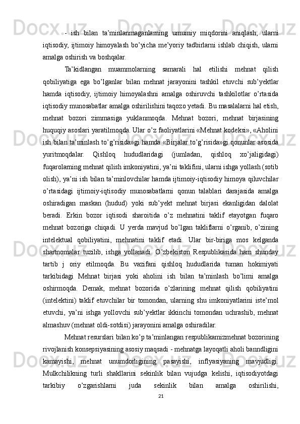 -   ish   bilan   ta’minlanmaganlarning   umumiy   miqdorini   aniqlash,   ularni
iqtisodiy, ijtimoiy himoyalash bo’yicha me’yoriy tadbirlarni  ishlab chiqish, ularni
amalga oshirish va boshqalar. 
Ta’kidlangan   muammolarning   samarali   hal   etilishi   mehnat   qilish
qobiliyatiga   ega   bo’lganlar   bilan   mehnat   jarayonini   tashkil   etuvchi   sub’yektlar
hamda   iqtisodiy,   ijtimoiy   himoyalashni   amalga   oshiruvchi   tashkilotlar   o’rtasida
iqtisodiy munosabatlar amalga oshirilishini taqozo yetadi. Bu masalalarni hal etish,
mehnat   bozori   zimmasiga   yuklanmoqda.   Mehnat   bozori,   mehnat   birjasining
huquqiy asoslari yaratilmoqda. Ular o’z faoliyatlarini «Mehnat kodeksi», «Aholini
ish bilan ta’minlash to’g’risida»gi hamda «Birjalar to’g’risida»gi qonunlar asosida
yuritmoqdalar.   Qishloq   hududlaridagi   (jumladan,   qishloq   xo’jaligidagi)
fuqarolarning mehnat qilish imkoniyatini, ya’ni taklifini, ularni ishga yollash (sotib
olish), ya’ni ish bilan ta’minlovchilar hamda ijtimoiy-iqtisodiy himoya qiluvchilar
o’rtasidagi   ijtimoiy-iqtisodiy   munosabatlarni   qonun   talablari   darajasida   amalga
oshiradigan   maskan   (hudud)   yoki   sub’yekt   mehnat   birjasi   ekanligidan   dalolat
beradi.   Erkin   bozor   iqtisodi   sharoitida   o’z   mehnatini   taklif   etayotgan   fuqaro
mehnat   bozoriga   chiqadi.   U   yerda   mavjud   bo’lgan   takliflarni   o’rganib,   o’zining
intelektual   qobiliyatini,   mehnatini   taklif   etadi.   Ular   bir-biriga   mos   kelganda
shartnomalar   tuzilib,   ishga   yollanadi.   O’zbekiston   Respublikasida   ham   shunday
tartib   j   oriy   etilmoqda.   Bu   vazifani   qishloq   hududlarida   tuman   hokimiyati
tarkibidagi   Mehnat   birjasi   yoki   aholini   ish   bilan   ta’minlash   bo’limi   amalga
oshirmoqda.   Demak,   mehnat   bozorida   o’zlarining   mehnat   qilish   qobiliyatini
(intelektini)   taklif   etuvchilar   bir   tomondan,   ularning   shu   imkoniyatlarini   iste’mol
etuvchi,   ya’ni   ishga   yollovchi   sub’yektlar   ikkinchi   tomondan   uchrashib,   mehnat
almashuv (mehnat oldi-sotdisi) jarayonini amalga oshiradilar.
Mehnat resurslari bilan ko’p ta’minlangan respublikamizmehnat bozorining
rivojlanish konsepsiyasining asosiy maqsadi - mehnatga layoqatli aholi banndligini
kamayishi,   mehnat   unumdorligining   pasayishi,   inflyasiyaning   mavjudligi.
Mulkchilikning   turli   shakllarini   sekinlik   bilan   vujudga   kelishi,   iqtisodiyotdagi
tarkibiy   o’zgarishlarni   juda   sekinlik   bilan   amalga   oshirilishi,
21 