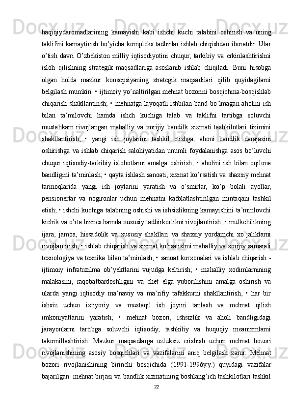 haqiqiydaromadlarining   kamayishi   kabi   ishchi   kuchi   talabini   oshirish   va   uning
taklifini kamaytirish bo’yicha kompleks tadbirlar ishlab chiqishdan iboratdir. Ular
o’tish   davri   O’zbekiston   milliy   iqtisodiyotini   chuqur,   tarkibiy   va   erkinlashtirishni
isloh   qilishning   strategik   maqsadlariga   asoslanib   ishlab   chiqiladi.   Buni   hisobga
olgan   holda   mazkur   konsepsiyaning   strategik   maqsadilari   qilib   quyidagilarni
belgilash mumkin: • ijtimoiy yo’naltirilgan mehnat bozorini bosqichma-bosqishlab
chiqarish shakllantirish; • mehnatga layoqatli ishbilan band bo’lmagan aholini ish
bilan   ta’milovchi   hamda   ishch   kuchiga   talab   va   taklifni   tartibga   soluvchi
mustahkam   rivojlangan   mahalliy   va   xorijiy   bandilk   xizmati   tashkilotlari   tizimini
shakllantirish;   •   yangi   ish   joylarini   tashkil   etishga,   ahoni   bandlik   darajasini
oshirishga   va   ishlab   chiqarish   salohiyatidan   unumli   foydalanishga   asos   bo’luvchi
chuqur   iqtisodiy-tarkibiy   islohotlarni   amalga   oshirish;   •   aholini   ish   bilan   oqilona
bandligini ta’minlash; • qayta ishlash sanoati, xizmat ko’rsatish va shaxsiy mehnat
tarmoqlarida   yangi   ish   joylarini   yaratish   va   o’smirlar,   ko’p   bolali   ayollar,
pensionerlar   va   nogironlar   uchun   mehnatni   kafolatlashtirilgan   mintaqani   tashkil
etish; • ishchi kuchiga talabning oshishi va ishsizlikning kamayishini ta’minlovchi
kichik va o’rta biznes hamda xususiy tadbirkorlikni rivojlantirish; • mulkchilikning
ijara,   jamoa,   hissadolik   va   xususiy   shakllari   va   shaxsiy   yordamchi   xo’jaliklarni
rivojlantirish; • ishlab chiqarish va xizmat ko’rsatishni mahalliy va xorijiy samarali
texnologiya va texnika bilan ta’minlash; • sanoat korxonalari va ishlab chiqarish -
ijtimoiy   infratuzilma   ob’yektlarini   vujudga   keltirish;   •   mahalliy   xodimlarnining
malakasini,   raqobatbardoshligini   va   chet   elga   yuborilishini   amalga   oshirish   va
ularda   yangi   iqtisodiy   ma’naviy   va   ma’rifiy   tafakkurni   shakllantirish,   •   har   bir
ishsiz   uchun   ixtiyoriy   va   mustaqil   ish   joyini   tanlash   va   mehnat   qilish
imkoniyatlarini   yaratish;   •   mehnat   bozori,   ishsizlik   va   aholi   bandligidagi
jarayonlarni   tartibga   soluvchi   iqtisodiy,   tashkiliy   va   huquqiy   meanizmlarni
takomillashtirish.   Mazkur   maqsadlarga   uzluksiz   erishish   uchun   mehnat   bozori
rivojlanishining   asosiy   bosqichlari   va   vazifalarini   aniq   belgilash   zarur.   Mehnat
bozori   rivojlanishining   birinchi   bosqichida   (1991-1996y.y.)   quyidagi   vazifalar
bajarilgan: mehnat birjasi va bandlik xizmatining boshlang’ich tashkilotlari tashkil
22 