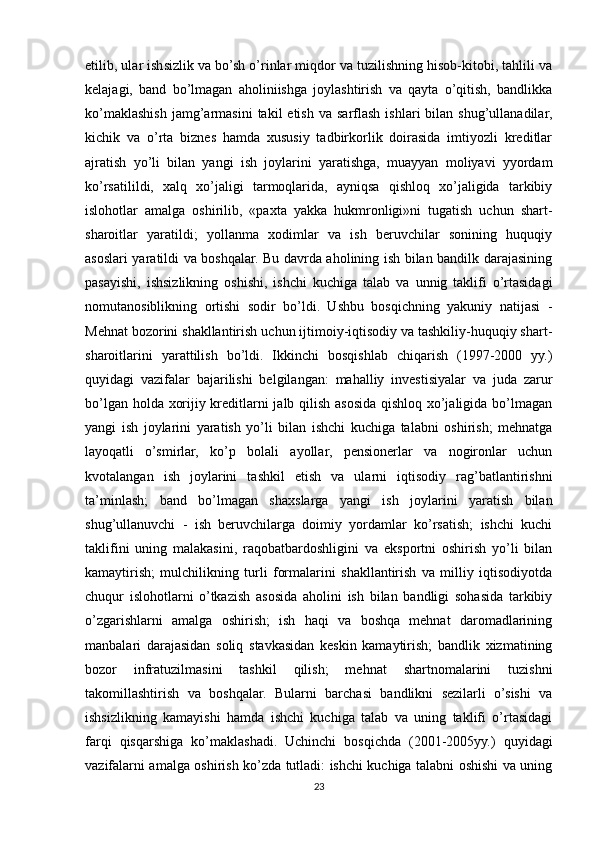 etilib, ular ishsizlik va bo’sh o’rinlar miqdor va tuzilishning hisob-kitobi, tahlili va
kelajagi,   band   bo’lmagan   aholiniishga   joylashtirish   va   qayta   o’qitish,   bandlikka
ko’maklashish  jamg’armasini  takil  etish   va  sarflash  ishlari  bilan  shug’ullanadilar,
kichik   va   o’rta   biznes   hamda   xususiy   tadbirkorlik   doirasida   imtiyozli   kreditlar
ajratish   yo’li   bilan   yangi   ish   joylarini   yaratishga,   muayyan   moliyavi   yyordam
ko’rsatilildi,   xalq   xo’jaligi   tarmoqlarida,   ayniqsa   qishloq   xo’jaligida   tarkibiy
islohotlar   amalga   oshirilib,   «paxta   yakka   hukmronligi»ni   tugatish   uchun   shart-
sharoitlar   yaratildi;   yollanma   xodimlar   va   ish   beruvchilar   sonining   huquqiy
asoslari yaratildi va boshqalar. Bu davrda aholining ish bilan bandilk darajasining
pasayishi,   ishsizlikning   oshishi,   ishchi   kuchiga   talab   va   unnig   taklifi   o’rtasidagi
nomutanosiblikning   ortishi   sodir   bo’ldi.   Ushbu   bosqichning   yakuniy   natijasi   -
Mehnat bozorini shakllantirish uchun ijtimoiy-iqtisodiy va tashkiliy-huquqiy shart-
sharoitlarini   yarattilish   bo’ldi.   Ikkinchi   bosqishlab   chiqarish   (1997-2000   yy.)
quyidagi   vazifalar   bajarilishi   belgilangan:   mahalliy   investisiyalar   va   juda   zarur
bo’lgan holda xorijiy kreditlarni jalb qilish asosida qishloq xo’jaligida bo’lmagan
yangi   ish   joylarini   yaratish   yo’li   bilan   ishchi   kuchiga   talabni   oshirish;   mehnatga
layoqatli   o’smirlar,   ko’p   bolali   ayollar,   pensionerlar   va   nogironlar   uchun
kvotalangan   ish   joylarini   tashkil   etish   va   ularni   iqtisodiy   rag’batlantirishni
ta’minlash;   band   bo’lmagan   shaxslarga   yangi   ish   joylarini   yaratish   bilan
shug’ullanuvchi   -   ish   beruvchilarga   doimiy   yordamlar   ko’rsatish;   ishchi   kuchi
taklifini   uning   malakasini,   raqobatbardoshligini   va   eksportni   oshirish   yo’li   bilan
kamaytirish;   mulchilikning   turli   formalarini   shakllantirish   va   milliy   iqtisodiyotda
chuqur   islohotlarni   o’tkazish   asosida   aholini   ish   bilan   bandligi   sohasida   tarkibiy
o’zgarishlarni   amalga   oshirish;   ish   haqi   va   boshqa   mehnat   daromadlarining
manbalari   darajasidan   soliq   stavkasidan   keskin   kamaytirish;   bandlik   xizmatining
bozor   infratuzilmasini   tashkil   qilish;   mehnat   shartnomalarini   tuzishni
takomillashtirish   va   boshqalar.   Bularni   barchasi   bandlikni   sezilarli   o’sishi   va
ishsizlikning   kamayishi   hamda   ishchi   kuchiga   talab   va   uning   taklifi   o’rtasidagi
farqi   qisqarshiga   ko’maklashadi.   Uchinchi   bosqichda   (2001-2005yy.)   quyidagi
vazifalarni amalga oshirish ko’zda tutladi: ishchi kuchiga talabni oshishi va uning
23 