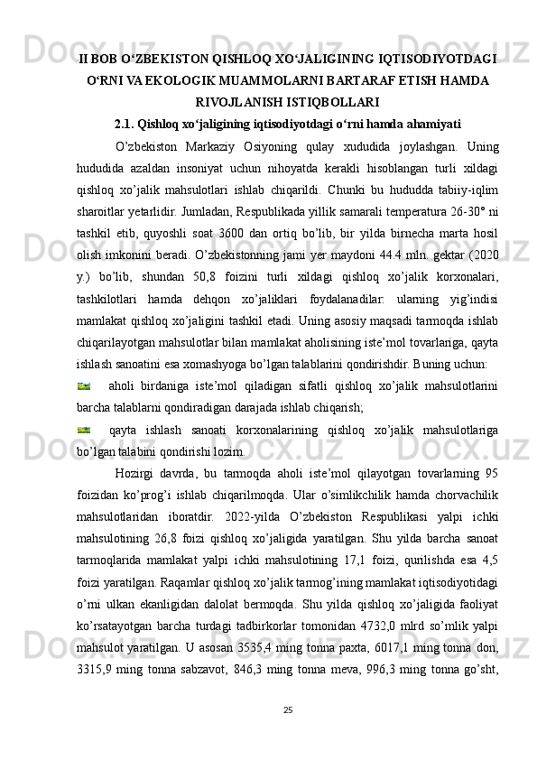 II BOB O ZBEKISTON QISHLOQ XO JALIGINING IQTISODIYOTDAGIʻ ʻ
O RNI VA EKOLOGIK MUAMMOLARNI BARTARAF ETISH HAMDA	
ʻ
RIVOJLANISH ISTIQBOLLARI
2.1. Qishloq xo jaligining iqtisodiyotdagi o rni hamda ahamiyati	
ʻ ʻ
O’zbekiston   Markaziy   Osiyoning   qulay   xududida   joylashgan.   Uning
hududida   azaldan   insoniyat   uchun   nihoyatda   kerakli   hisoblangan   turli   xildagi
qishloq   xo’jalik   mahsulotlari   ishlab   chiqarildi.   Chunki   bu   hududda   tabiiy-iqlim
sharoitlar yetarlidir. Jumladan, Respublikada yillik samarali temperatura 26-30° ni
tashkil   etib,   quyoshli   soat   3600   dan   ortiq   bo’lib,   bir   yilda   birnecha   marta   hosil
olish imkonini  beradi. O’zbekistonning jami  yer  maydoni  44.4 mln. gektar  (2020
y.)   bo’lib,   shundan   50,8   foizini   turli   xildagi   qishloq   xo’jalik   korxonalari,
tashkilotlari   hamda   dehqon   xo’jaliklari   foydalanadilar:   ularning   yig’indisi
mamlakat qishloq xo’jaligini tashkil etadi. Uning asosiy maqsadi tarmoqda ishlab
chiqarilayotgan mahsulotlar bilan mamlakat aholisining iste’mol tovarlariga, qayta
ishlash sanoatini esa xomashyoga bo’lgan talablarini qondirishdir. Buning uchun:
aholi   birdaniga   iste’mol   qiladigan   sifatli   qishloq   xo’jalik   mahsulotlarini
barcha talablarni qondiradigan darajada ishlab chiqarish;
qayta   ishlash   sanoati   korxonalarining   qishloq   xo’jalik   mahsulotlariga
bo’lgan talabini qondirishi lozim.
Hozirgi   davrda,   bu   tarmoqda   aholi   iste’mol   qilayotgan   tovarlarning   95
foizidan   ko’prog’i   ishlab   chiqarilmoqda.   Ular   o’simlikchilik   hamda   chorvachilik
mahsulotlaridan   iboratdir.   2022-yilda   O’zbekiston   Respublikasi   yalpi   ichki
mahsulotining   26,8   foizi   qishloq   xo’jaligida   yaratilgan.   Shu   yilda   barcha   sanoat
tarmoqlarida   mamlakat   yalpi   ichki   mahsulotining   17,1   foizi,   qurilishda   esa   4,5
foizi yaratilgan. Raqamlar qishloq xo’jalik tarmog’ining mamlakat iqtisodiyotidagi
o’rni   ulkan   ekanligidan   dalolat   bermoqda.   Shu   yilda   qishloq   xo’jaligida   faoliyat
ko’rsatayotgan   barcha   turdagi   tadbirkorlar   tomonidan   4732,0   mlrd   so’mlik   yalpi
mahsulot  yaratilgan. U asosan 3535,4 ming tonna paxta,  6017,1 ming tonna  don,
3315,9   ming   tonna   sabzavot,   846,3   ming   tonna   meva,   996,3   ming   tonna   go’sht,
25 