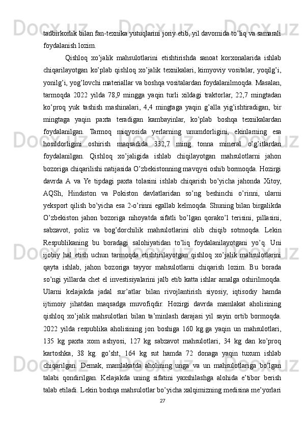 tadbirkorlik bilan fan-texnika yutuqlarini joriy etib, yil davomida to’liq va samarali
foydalanish lozim.
Qishloq   xo’jalik   mahsulotlarini   etishtirishda   sanoat   korxonalarida   ishlab
chiqarilayotgan   ko’plab   qishloq   xo’jalik   texnikalari,   kimyoviy   vositalar,   yoqilg’i,
yonilg’i, yog’lovchi materiallar va boshqa vositalardan foydalanilmoqda. Masalan,
tarmoqda   2022   yilda   78,9   mingga   yaqin   turli   xildagi   traktorlar,   22,7   mingtadan
ko’proq   yuk   tashish   mashinalari,   4,4   mingtaga   yaqin   g’alla   yig’ishtiradigan,   bir
mingtaga   yaqin   paxta   teradigan   kambayinlar,   ko’plab   boshqa   texnikalardan
foydalanilgan.   Tarmoq   miqyosida   yerlarning   unumdorligini,   ekinlarning   esa
hosildorligini   oshirish   maqsadida   332,7   ming   tonna   mineral   o’g’itlardan
foydalanilgan.   Qishloq   xo’jaligida   ishlab   chiqilayotgan   mahsulotlarni   jahon
bozoriga chiqarilishi natijasida O’zbekistonning mavqyei oshib bormoqda. Hozirgi
davrda  A  va   Ye   tipdagi   paxta   tolasini   ishlab   chiqarish   bo’yicha   jahonda   Xitoy,
AQSh,   Hindiston   va   Pokiston   davlatlaridan   so’ng   beshinchi   o’rinni,   ularni
yeksport qilish bo’yicha esa 2-o’rinni egallab kelmoqda. Shuning bilan birgalikda
O’zbekiston   jahon   bozoriga   nihoyatda   sifatli   bo’lgan   qorako’l   terisini,   pillasini,
sabzavot,   poliz   va   bog’dorchilik   mahsulotlarini   olib   chiqib   sotmoqda.   Lekin
Respublikaning   bu   boradagi   salohiyatidan   to’liq   foydalanilayotgani   yo’q.   Uni
ijobiy   hal   etish   uchun   tarmoqda   etishtirilayotgan   qishloq   xo’jalik   mahsulotlarini
qayta   ishlab,   jahon   bozoriga   tayyor   mahsulotlarni   chiqarish   lozim.   Bu   borada
so’ngi  yillarda chet  el  investisiyalarini  jalb etib katta ishlar  amalga oshirilmoqda.
Ularni   kelajakda   jadal   sur’atlar   bilan   rivojlantirish   siyosiy,   iqtisodiy   hamda
ijtimoiy   jihatdan   maqsadga   muvofiqdir.   Hozirgi   davrda   mamlakat   aholisining
qishloq   xo’jalik   mahsulotlari   bilan   ta’minlash   darajasi   yil   sayin   ortib   bormoqda.
2022   yilda   respublika   aholisining   jon   boshiga   160   kg.ga   yaqin   un   mahsulotlari,
135   kg   paxta   xom   ashyosi,   127   kg   sabzavot   mahsulotlari,   34   kg   dan   ko’proq
kartoshka,   38   kg.   go’sht,   164   kg   sut   hamda   72   donaga   yaqin   tuxum   ishlab
chiqarilgan.   Demak,   mamlakatda   aholining   unga   va   un   mahsulotlariga   bo’lgan
talabi   qondirilgan.   Kelajakda   uning   sifatini   yaxshilashga   alohida   e’tibor   berish
talab etiladi. Lekin boshqa mahsulotlar bo’yicha xalqimizning medisina me’yorlari
27 