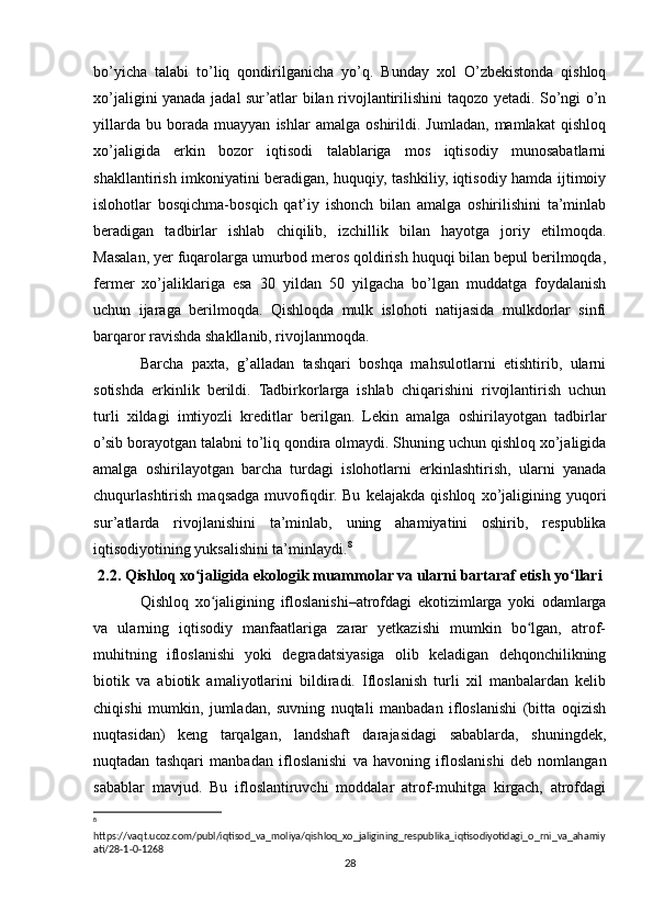 bo’yicha   talabi   to’liq   qondirilganicha   yo’q.   Bunday   xol   O’zbekistonda   qishloq
xo’jaligini yanada jadal sur’atlar bilan rivojlantirilishini taqozo yetadi. So’ngi o’n
yillarda   bu   borada   muayyan   ishlar   amalga   oshirildi.   Jumladan,   mamlakat   qishloq
xo’jaligida   erkin   bozor   iqtisodi   talablariga   mos   iqtisodiy   munosabatlarni
shakllantirish imkoniyatini beradigan, huquqiy, tashkiliy, iqtisodiy hamda ijtimoiy
islohotlar   bosqichma-bosqich   qat’iy   ishonch   bilan   amalga   oshirilishini   ta’minlab
beradigan   tadbirlar   ishlab   chiqilib,   izchillik   bilan   hayotga   joriy   etilmoqda.
Masalan, yer fuqarolarga umurbod meros qoldirish huquqi bilan bepul berilmoqda,
fermer   xo’jaliklariga   esa   30   yildan   50   yilgacha   bo’lgan   muddatga   foydalanish
uchun   ijaraga   berilmoqda.   Qishloqda   mulk   islohoti   natijasida   mulkdorlar   sinfi
barqaror ravishda shakllanib, rivojlanmoqda.
Barcha   paxta,   g’alladan   tashqari   boshqa   mahsulotlarni   etishtirib,   ularni
sotishda   erkinlik   berildi.   Tadbirkorlarga   ishlab   chiqarishini   rivojlantirish   uchun
turli   xildagi   imtiyozli   kreditlar   berilgan.   Lekin   amalga   oshirilayotgan   tadbirlar
o’sib borayotgan talabni to’liq qondira olmaydi. Shuning uchun qishloq xo’jaligida
amalga   oshirilayotgan   barcha   turdagi   islohotlarni   erkinlashtirish,   ularni   yanada
chuqurlashtirish   maqsadga   muvofiqdir.   Bu   kelajakda   qishloq   xo’jaligining   yuqori
sur’atlarda   rivojlanishini   ta’minlab,   uning   ahamiyatini   oshirib,   respublika
iqtisodiyotining yuksalishini ta’minlaydi. 8
2.2. Qishloq xo jaligida ekologik muammolar va ularni bartaraf etish yo llariʻ ʻ
Qishloq   xo jaligining   ifloslanishi–atrofdagi   ekotizimlarga   yoki   odamlarga	
ʻ
va   ularning   iqtisodiy   manfaatlariga   zarar   yetkazishi   mumkin   bo lgan,   atrof-	
ʻ
muhitning   ifloslanishi   yoki   degradatsiyasiga   olib   keladigan   dehqonchilikning
biotik   va   abiotik   amaliyotlarini   bildiradi.   Ifloslanish   turli   xil   manbalardan   kelib
chiqishi   mumkin,   jumladan,   suvning   nuqtali   manbadan   ifloslanishi   (bitta   oqizish
nuqtasidan)   keng   tarqalgan,   landshaft   darajasidagi   sabablarda,   shuningdek,
nuqtadan   tashqari   manbadan   ifloslanishi   va   havoning   ifloslanishi   deb   nomlangan
sabablar   mavjud.   Bu   ifloslantiruvchi   moddalar   atrof-muhitga   kirgach,   atrofdagi
8
 
https://vaqt.ucoz.com/publ/iqtisod_va_moliya/qishloq_xo_jaligining_respublika_iqtisodiyotidagi_o_rni_va_ahamiy
ati/28-1-0-1268
28 
