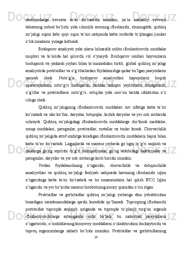 ekotizimlarga   bevosita   ta sir   ko rsatishi   mumkin,   ya ni   mahalliy   yovvoyiʼ ʻ ʼ
tabiatning nobud bo lishi  yoki  ichimlik suvining  ifloslanishi, shuningdek,  qishloq	
ʻ
xo jaligi  oqimi   kabi  quyi   oqim   ta siri  natijasida  katta  suvlarda   to plangan  jismlar	
ʻ ʼ ʻ
o lik zonalarni yuzaga keltiradi.
ʻ
Boshqaruv amaliyoti yoki ularni bilmaslik ushbu ifloslantiruvchi moddalar
miqdori   va   ta sirida   hal   qiluvchi   rol   o ynaydi.   Boshqaruv   usullari   hayvonlarni	
ʼ ʻ
boshqarish   va   yashash   joylari   bilan   ta minlashdan   tortib,   global   qishloq   xo jaligi	
ʼ ʻ
amaliyotida pestitsidlar va o g itlarlardan foydalanishga qadar bo lgan jarayonlarni	
ʻ ʻ ʻ
qamrab   oladi.   Noto g ri   boshqaruv   amaliyotlari   hayvonlarni   boqish	
ʻ ʻ
operatsiyalarini   noto g ri   boshqarish,   haddan   tashqari   yaylovlarni   shudgorlash,	
ʻ ʻ
o g itlar   va   pestitsidlarni   noto g ri,   ortiqcha   yoki   noo rin   tarzda   ishlatishni   o z	
ʻ ʻ ʻ ʻ ʻ ʻ
ichiga oladi.
Qishloq   xo jaligining   ifloslantiruvchi   moddalari   suv   sifatiga   katta   ta sir	
ʻ ʼ
ko rsatadi va ular ko llar, daryolar, botqoqlar, kichik daryolar va yer osti suvlarida	
ʻ ʻ
uchraydi.   Qishloq   xo jaligidagi   ifloslantiruvchi   moddalarga   cho kindi   moddalar,	
ʻ ʻ
ozuqa   moddalari,   patogenlar,   pestitsidlar,   metallar   va   tuzlar   kiradi.   Chorvachilik
qishloq xo jaligida atrof-muhitga kiradigan ifloslantiruvchi moddalarni hajmi bilan	
ʻ
katta   ta sir   ko rsatadi.   Lagunlarda   va   maxsus   joylarda   go ngni   to g ri   saqlash   va	
ʼ ʻ ʻ ʻ ʻ
dalalarga   go ng   sepilishi   to g ri   boshqarilmasa,   go ng   tarkibidagi   bakteriyalar   va	
ʻ ʻ ʻ ʻ
patogenlar, daryolar va yer osti suvlariga kirib borishi mumkin.
Yerdan   foydalanishning   o zgarishi,   chorvachilik   va   dehqonchilik	
ʻ
amaliyotlari   va   qishloq   xo jaligi   faoliyati   natijasida   havoning   ifloslanishi   iqlim	
ʻ
o zgarishiga   katta   ta sir   ko rsatadi   va   bu   muammolarni   hal   qilish   IPCC   Iqlim	
ʻ ʼ ʻ
o zgarishi va yer bo yicha maxsus hisobotining asosiy qismidan o rin olgan.
ʻ ʻ ʻ
Pestitsidlar   va   gerbitsidlar   qishloq   xo jaligi   yerlariga   ekin   yetishtirishni	
ʻ
buzadigan   zararkunandalarga   qarshi   kurashda   qo llanadi.   Tuproqning   ifloslanishi	
ʻ
pestitsidlar   tuproqda   saqlanib   qolganda   va   tuproqda   to planib   turg un   organik	
ʻ ʻ
ifloslantiruvchilarga   aylanganda   sodir   bo ladi,   bu   mikrobial   jarayonlarni	
ʻ
o zgartirishi, o simliklarning kimyoviy moddalarni o zlashtirishini kuchaytirishi va	
ʻ ʻ ʻ
tuproq   organizmlariga   zaharli   bo lishi   mumkin.   Pestitsidlar   va   gerbitsidlarning	
ʻ
29 