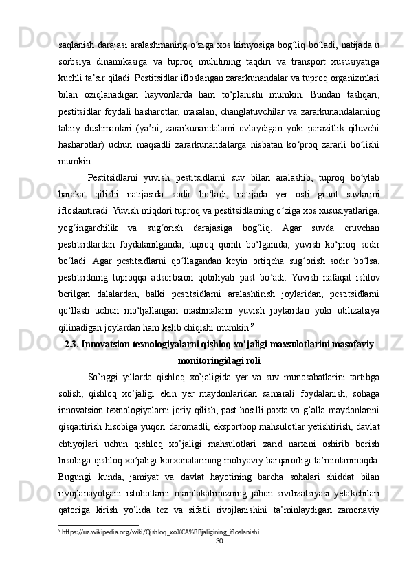 saqlanish darajasi  aralashmaning o ziga xos kimyosiga bog liq bo ladi, natijada uʻ ʻ ʻ
sorbsiya   dinamikasiga   va   tuproq   muhitining   taqdiri   va   transport   xususiyatiga
kuchli ta sir qiladi. Pestitsidlar ifloslangan zararkunandalar va tuproq organizmlari	
ʼ
bilan   oziqlanadigan   hayvonlarda   ham   to planishi   mumkin.   Bundan   tashqari,	
ʻ
pestitsidlar   foydali   hasharotlar,   masalan,   changlatuvchilar   va   zararkunandalarning
tabiiy   dushmanlari   (ya ni,   zararkunandalarni   ovlaydigan   yoki   parazitlik   qiluvchi	
ʼ
hasharotlar)   uchun   maqsadli   zararkunandalarga   nisbatan   ko proq   zararli   bo lishi	
ʻ ʻ
mumkin.
Pestitsidlarni   yuvish   pestitsidlarni   suv   bilan   aralashib,   tuproq   bo ylab	
ʻ
harakat   qilishi   natijasida   sodir   bo ladi,   natijada   yer   osti   grunt   suvlarini	
ʻ
ifloslantiradi. Yuvish miqdori tuproq va pestitsidlarning o ziga xos xususiyatlariga,	
ʻ
yog ingarchilik   va   sug orish   darajasiga   bog liq.   Agar   suvda   eruvchan	
ʻ ʻ ʻ
pestitsidlardan   foydalanilganda,   tuproq   qumli   bo lganida,   yuvish   ko proq   sodir	
ʻ ʻ
bo ladi.   Agar   pestitsidlarni   qo llagandan   keyin   ortiqcha   sug orish   sodir   bo lsa,	
ʻ ʻ ʻ ʻ
pestitsidning   tuproqqa   adsorbsion   qobiliyati   past   bo adi.   Yuvish   nafaqat   ishlov	
ʻ
berilgan   dalalardan,   balki   pestitsidlarni   aralashtirish   joylaridan,   pestitsidlarni
qo llash   uchun   mo ljallangan   mashinalarni   yuvish   joylaridan   yoki   utilizatsiya	
ʻ ʻ
qilinadigan joylardan ham kelib chiqishi mumkin. 9
2.3. Innovatsion texnologiyalarni qishloq xo’jaligi maxsulotlarini masofaviy
monitoringidagi roli
So’nggi   yillarda   qishloq   xo’jaligida   yer   va   suv   munosabatlarini   tartibga
solish,   qishloq   xo’jaligi   ekin   yer   maydonlaridan   samarali   foydalanish,   sohaga
innovatsion texnologiyalarni joriy qilish, past hosilli paxta va g’alla maydonlarini
qisqartirish hisobiga yuqori daromadli, eksportbop mahsulotlar yetishtirish, davlat
ehtiyojlari   uchun   qishloq   xo’jaligi   mahsulotlari   xarid   narxini   oshirib   borish
hisobiga qishloq xo’jaligi korxonalarining moliyaviy barqarorligi ta’minlanmoqda.
Bugungi   kunda,   jamiyat   va   davlat   hayotining   barcha   sohalari   shiddat   bilan
rivojlanayotgani   islohotlarni   mamlakatimizning   jahon   sivilizatsiyasi   yetakchilari
qatoriga   kirish   yo’lida   tez   va   sifatli   rivojlanishini   ta’minlaydigan   zamonaviy
9
 https://uz.wikipedia.org/wiki/Qishloq_xo%CA%BBjaligining_ifloslanishi
30 