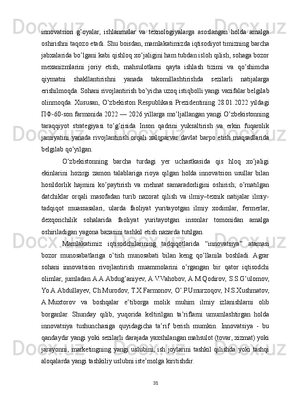 innovatsion   g’oyalar,   ishlanmalar   va   texnologiyalarga   asoslangan   holda   amalga
oshirishni taqozo etadi. Shu boisdan, mamlakatimizda iqtisodiyot timizning barcha
jabxalarida bo’lgani kabi qishloq xo’jaligini ham tubdan isloh qilish, sohaga bozor
mexanizmlarini   joriy   etish,   mahsulotlarni   qayta   ishlash   tizimi   va   qo’shimcha
qiymatni   shakllantirishni   yanada   takomillashtirishda   sezilarli   natijalarga
erishilmoqda. Sohani rivojlantirish bo’yicha uzoq istiqbolli yangi vazifalar belgilab
olinmoqda. Xususan, O’zbekiston Respublikasi  Prezidentining 28.01.2022 yildagi
ПФ-60-son farmonida 2022 — 2026 yillarga mo’ljallangan yangi O’zbekistonning
taraqqiyot   strategiyasi   to’g’risida   Inson   qadrini   yuksaltirish   va   erkin   fuqarolik
jamiyatini  yanada rivojlantirish orqali  xalqparvar  davlat  barpo etish maqsadlarida
belgilab qo’yilgan.
O’zbekistonning   barcha   turdagi   yer   uchastkasida   qis   hloq   xo’jaligi
ekinlarini   hozirgi   zamon   talablariga   rioya   qilgan   holda   innovatsion   usullar   bilan
hosildorlik   hajmini   ko’paytirish   va   mehnat   samaradorligini   oshirish;   o’rnatilgan
datchiklar   orqali   masofadan   turib   nazorat   qilish   va   ilmiy–texnik   natijalar   ilmiy-
tadqiqot   muassasalari,   ularda   faoliyat   yuritayotgan   ilmiy   xodimlar,   fermerlar,
dexqonchilik   sohalarida   faoliyat   yuritayotgan   insonlar   tomonidan   amalga
oshiriladigan yagona bazasini tashkil etish nazarda tutilgan.
Mamlakatimiz   iqtisodchilarining   tadqiqotlarida   “innovatsiya”   atamasi
bozor   munosabatlariga   o’tish   munosabati   bilan   keng   qo’llanila   boshladi.   Agrar
sohani   innovatsion   rivojlantirish   muammolarini   o’rgangan   bir   qator   iqtisodchi
olimlar,   jumladan  A.A.Abdug’aniyev,  A.V.Vahobov,  A.M.Qodirov,   S.S.G’ulomov,
Yo.A.Abdullayev, Ch.Murodov, T.X.Farmonov, O’.P.Umurzoqov, N.S.Xushmatov,
A.Muxtorov   va   boshqalar   e’tiborga   molik   muhim   ilmiy   izlanishlarni   olib
borganlar.   Shunday   qilib,   yuqorida   keltirilgan   ta’riflarni   umumlashtirgan   holda
innovatsiya   tushunchasiga   quyidagicha   ta’rif   berish   mumkin.   Innovatsiya   -   bu
qandaydir yangi yoki sezilarli darajada yaxshilangan mahsulot (tovar, xizmat) yoki
jarayonni,   marketingning   yangi   uslubini,   ish   joylarini   tashkil   qilishda   yoki   tashqi
aloqalarda yangi tashkiliy uslubni iste’molga kiritishdir.
31 