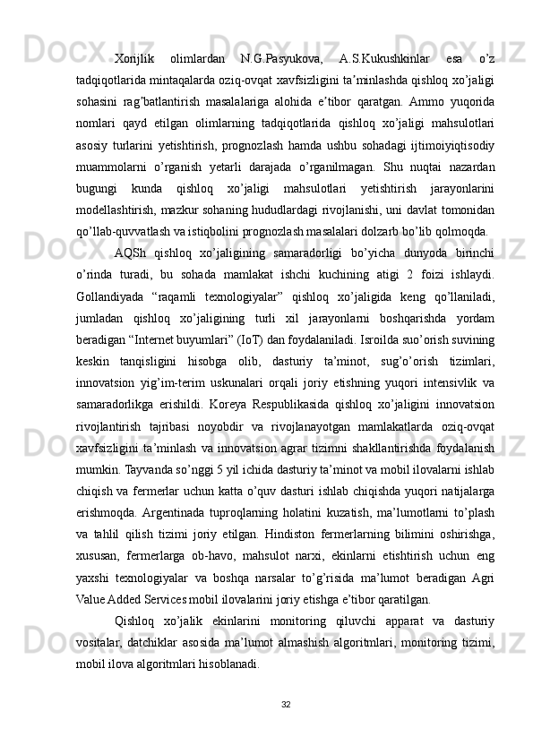 Xorijlik   olimlardan   N.G.Pasyukova,   А.S.Kukushkinlar   esa   o’z
tadqiqotlarida mintaqalarda oziq-ovqat xavfsizligini ta minlashda qishloq xo’jaligiʼ
sohasini   rag batlantirish   masalalariga   alohida   e tibor   qaratgan.   Аmmo   yuqorida	
ʼ ʼ
nomlari   qayd   etilgan   olimlarning   tadqiqotlarida   qishloq   xo’jaligi   mahsulotlari
asosiy   turlarini   yetishtirish,   prognozlash   hamda   ushbu   sohadagi   ijtimoiyiqtisodiy
muammolarni   o’rganish   yetarli   darajada   o’rganilmagan.   Shu   nuqtai   nazardan
bugungi   kunda   qishloq   xo’jaligi   mahsulotlari   yetishtirish   jarayonlarini
modellashtirish, mazkur sohaning hududlardagi rivojlanishi, uni davlat tomonidan
qo’llab-quvvatlash va istiqbolini prognozlash masalalari dolzarb bo’lib qolmoqda.
AQSh   qishloq   xо’jaligining   samaradorligi   bо’yicha   dunyoda   birinchi
о’rinda   turadi,   bu   sohada   mamlakat   ishchi   kuchining   atigi   2   foizi   ishlaydi.
Gollandiyada   “raqamli   texnologiyalar”   qishloq   xо’jaligida   keng   qо’llaniladi,
jumladan   qishloq   xо’jaligining   turli   xil   jarayonlarni   boshqarishda   yordam
beradigan “Internet buyumlari” (IoT) dan foydalaniladi. Isroilda suо’orish suvining
keskin   tanqisligini   hisobga   olib,   dasturiy   ta’minot,   sug’о’orish   tizimlari,
innovatsion   yig’im-terim   uskunalari   orqali   joriy   etishning   yuqori   intensivlik   va
samaradorlikga   erishildi.   Koreya   Respublikasida   qishloq   xо’jaligini   innovatsion
rivojlantirish   tajribasi   noyobdir   va   rivojlanayotgan   mamlakatlarda   oziq-ovqat
xavfsizligini   ta’minlash   va   innovatsion   agrar   tizimni   shakllantirishda   foydalanish
mumkin. Tayvanda sо’nggi 5 yil ichida dasturiy ta’minot va mobil ilovalarni ishlab
chiqish va fermerlar uchun katta о’quv dasturi ishlab chiqishda yuqori natijalarga
erishmoqda.  Argentinada   tuproqlarning   holatini   kuzatish,   ma’lumotlarni   tо’plash
va   tahlil   qilish   tizimi   joriy   etilgan.   Hindiston   fermerlarning   bilimini   oshirishga,
xususan,   fermerlarga   ob-havo,   mahsulot   narxi,   ekinlarni   etishtirish   uchun   eng
yaxshi   texnologiyalar   va   boshqa   narsalar   tо’g’risida   ma’lumot   beradigan   Agri
Value Added Services mobil ilovalarini joriy etishga e’tibor qaratilgan.
Qishloq   xо’jalik   ekinlarini   monitoring   qiluvchi   apparat   va   dasturiy
vositalar,   datchiklar   asosida   ma’lumot   almashish   algoritmlari,   monitoring   tizimi,
mobil ilova algoritmlari hisoblanadi.
32 