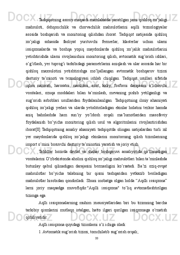 Tadqiqotning asosiy maqsadi mamlakatda yaratilgan jami qishloq xo’jaligi
mahsuloti,   dehqonchilik   va   chorvachilik   mahsulotlarini   aqilli   texnologiyalar
asosida   boshqarish   va   monitoring   qilishdan   iborat.   Tadqiqot   natijasida   qishloq
xo’jaligi   sohasida   faoliyat   yurituvchi   fermerlar,   klasterlar   uchun   ularni
issiqxonalarda   va   boshqa   yopiq   maydonlarda   qishloq   xo’jalik   mahsulotlarini
yetishtirishda   ularni   rivojlanishini   monitoring   qilish,   avtomatik   sug orish   ishlari,ʼ
o’g itlash,   yer   tuprog i   tarkibidagi   parametrlarini   aniqlash   va   ular   asosida   har   bir	
ʼ ʼ
qishloq   maxsulotini   yetishtirishga   mo’ljallangan   avtomatik   boshqaruv   tizimi
dasturiy   ta minoti   va   texnologiyasi   ishlab   chiqilgan.   Tadqiqot   usullari   sifatida	
ʼ
iqlim   nazorati,   haroratni,   namlikni,   azot,   kaliy,   fosforni   darajasini   о’lchovchi
vositalari,   ozuqa   moddalari   bilan   ta’minlash,   mevaning   pishib   yetilganligi   va
sug’orish   asboblari   usullaridan   foydalanilanilgan.   Tadqiqotning   ilmiy   ahamiyati
qishloq   xo’jaligi   yerlari   va   ularda   yetishtiriladigan   ekinlar   holatini   tezkor   hamda
aniq   baholashda   ham   sun iy   yo’ldosh   orqali   ma lumotlaridan   masofaviy	
ʼ ʼ
foydalanish   bo’yicha   monitoring   qilish   usul   va   algoritmlarini   rivojlantirishdan
iborat[8].Tadqiqotning   amaliy   ahamiyati   tadqiqotda   olingan   natijalardan   turli   xil
yer   maydonlarida   qishloq   xo’jaligi   ekinlarini   monitorning   qilish   tizimlarining
import o’rnini bosuvchi dasturiy ta minotini yaratish va joriy etish.	
ʼ
Tahlillar   hozirda   davlat   va   shahar   boshqaruvi   amaliyotida   qo’llanadigan
vositalarini O’zbekistonda aholini qishloq xo’jaligi mahsulotlari bilan ta minlashda	
ʼ
butunlay   qabul   qilinadigan   darajasini   bermasligini   ko’rsatadi.   Ba zi   oziq-ovqat	
ʼ
mahsulotlar   bo’yicha   talabning   bir   qismi   tashqaridan   yetkazib   beriladigan
mahsulotlar   hisobidan   qondiriladi.   Shuni   inobatga   olgan   holda   “Аqilli   issiqxona”
larni   joriy   maqsadga   muvofiqdir."Аqilli   issiqxona"   to’liq   avtomatlashtirilgan
tizimga ega.
Aqlli   issiqxonalarning   muhim   xususiyatlaridan   biri   bu   tizimning   barcha
tarkibiy   qismlarini   mutlaqo   istalgan,   hatto   ilgari   qurilgan   issiqxonaga   o’rnatish
qobiliyatidir.
Aqlli issiqxona quyidagi tizimlarni o’z ichiga oladi:
1. Avtomatik sug’orish tizimi, tomchilatib sug’orish orqali;
33 