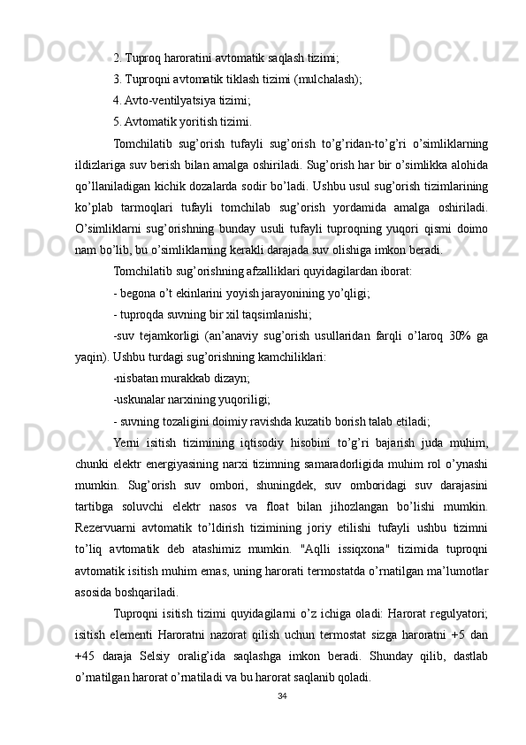 2. Tuproq haroratini avtomatik saqlash tizimi;
3. Tuproqni avtomatik tiklash tizimi (mulchalash);
4. Avto-ventilyatsiya tizimi;
5. Avtomatik yoritish tizimi.
Tomchilatib   sug’orish   tufayli   sug’orish   to’g’ridan-to’g’ri   o’simliklarning
ildizlariga suv berish bilan amalga oshiriladi. Sug’orish har bir o’simlikka alohida
qo’llaniladigan kichik dozalarda sodir bo’ladi. Ushbu usul sug’orish tizimlarining
ko’plab   tarmoqlari   tufayli   tomchilab   sug’orish   yordamida   amalga   oshiriladi.
O’simliklarni   sug’orishning   bunday   usuli   tufayli   tuproqning   yuqori   qismi   doimo
nam bo’lib, bu o’simliklarning kerakli darajada suv olishiga imkon beradi.
Tomchilatib sug’orishning afzalliklari quyidagilardan iborat:
- begona o’t ekinlarini yoyish jarayonining yo’qligi;
- tuproqda suvning bir xil taqsimlanishi;
-suv   tejamkorligi   (an’anaviy   sug’orish   usullaridan   farqli   o’laroq   30%   ga
yaqin). Ushbu turdagi sug’orishning kamchiliklari:
-nisbatan murakkab dizayn;
-uskunalar narxining yuqoriligi;
- suvning tozaligini doimiy ravishda kuzatib borish talab etiladi;
Yerni   isitish   tizimining   iqtisodiy   hisobini   to’g’ri   bajarish   juda   muhim,
chunki  elektr  energiyasining narxi  tizimning samaradorligida muhim  rol  o’ynashi
mumkin.   Sug’orish   suv   ombori,   shuningdek,   suv   omboridagi   suv   darajasini
tartibga   soluvchi   elektr   nasos   va   float   bilan   jihozlangan   bo’lishi   mumkin.
Rezervuarni   avtomatik   to’ldirish   tizimining   joriy   etilishi   tufayli   ushbu   tizimni
to’liq   avtomatik   deb   atashimiz   mumkin.   "Aqlli   issiqxona"   tizimida   tuproqni
avtomatik isitish muhim emas, uning harorati termostatda o’rnatilgan ma’lumotlar
asosida boshqariladi.
Tuproqni   isitish   tizimi   quyidagilarni   o’z   ichiga   oladi:   Harorat   regulyatori;
isitish   elementi   Haroratni   nazorat   qilish   uchun   termostat   sizga   haroratni   +5   dan
+45   daraja   Selsiy   oralig’ida   saqlashga   imkon   beradi.   Shunday   qilib,   dastlab
o’rnatilgan harorat o’rnatiladi va bu harorat saqlanib qoladi.
34 