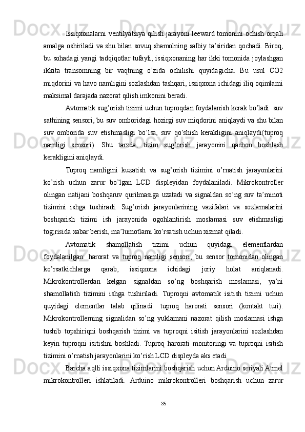 Issiqxonalarni ventilyatsiya qilish jarayoni leeward tomonini ochish orqali
amalga oshiriladi va shu bilan sovuq shamolning salbiy ta’siridan qochadi. Biroq,
bu sohadagi yangi tadqiqotlar tufayli, issiqxonaning har ikki tomonida joylashgan
ikkita   transomning   bir   vaqtning   o’zida   ochilishi   quyidagicha.   Bu   usul   CO2
miqdorini va havo namligini sozlashdan tashqari, issiqxona ichidagi iliq oqimlarni
maksimal darajada nazorat qilish imkonini beradi.
Avtomatik sug’orish tizimi uchun tuproqdan foydalanish kerak bo’ladi: suv
sathining sensori, bu suv omboridagi hozirgi suv miqdorini aniqlaydi va shu bilan
suv   omborida   suv   etishmasligi   bo’lsa,   suv   qo’shish   kerakligini   aniqlaydi(tuproq
namligi   sensori).   Shu   tarzda,   tizim   sug’orish   jarayonini   qachon   boshlash
kerakligini aniqlaydi.
Tuproq   namligini   kuzatish   va   sug’orish   tizimini   o’rnatish   jarayonlarini
ko’rish   uchun   zarur   bo’lgan   LCD   displeyidan   foydalaniladi.   Mikrokontroller
olingan   natijani   boshqaruv   qurilmasiga   uzatadi   va   signaldan   so’ng   suv   ta’minoti
tizimini   ishga   tushiradi.   Sug’orish   jarayonlarining   vazifalari   va   sozlamalarini
boshqarish   tizimi   ish   jarayonida   ogohlantirish   moslamasi   suv   etishmasligi
tog;risida xabar berish, ma’lumotlarni ko’rsatish uchun xizmat qiladi.
Avtomatik   shamollatish   tizimi   uchun   quyidagi   elementlardan
foydalanilgan:   harorat   va   tuproq   namligi   sensori,   bu   sensor   tomonidan   olingan
ko’rsatkichlarga   qarab,   issiqxona   ichidagi   joriy   holat   aniqlanadi.
Mikrokontrollerdan   kelgan   signaldan   so’ng   boshqarish   moslamasi,   ya’ni
shamollatish   tizimini   ishga   tushiriladi.   Tuproqni   avtomatik   isitish   tizimi   uchun
quyidagi   elementlar   talab   qilinadi:   tuproq   harorati   sensori   (kontakt   turi).
Mikrokontrollerning   signalidan   so’ng   yuklamani   nazorat   qilish   moslamasi   ishga
tushib   topshiriqni   boshqarish   tizimi   va   tuproqni   isitish   jarayonlarini   sozlashdan
keyin   tuproqni   isitishni   boshladi.   Tuproq   harorati   monitoringi   va   tuproqni   isitish
tizimini o’rnatish jarayonlarini ko’rish LCD displeyda aks etadi.
Barcha aqlli issiqxona tizimlarini boshqarish uchun Arduino seriyali Atmel
mikrokontrolleri   ishlatiladi.   Arduino   mikrokontrolleri   boshqarish   uchun   zarur
35 
