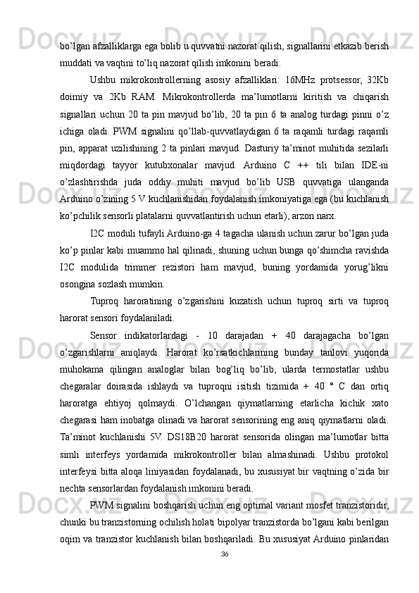 bo’lgan afzalliklarga ega bolib u quvvatni nazorat qilish, signallarini etkazib berish
muddati va vaqtini to’liq nazorat qilish imkonini beradi.
Ushbu   mikrokontrollerning   asosiy   afzalliklari:   16MHz   protsessor,   32Kb
doimiy   va   2Kb   RAM.   Mikrokontrollerda   ma’lumotlarni   kiritish   va   chiqarish
signallari   uchun   20   ta   pin   mavjud   bo’lib,   20   ta   pin   6   ta   analog   turdagi   pinni   o’z
ichiga   oladi.   PWM   signalini   qo’llab-quvvatlaydigan   6   ta   raqamli   turdagi   raqamli
pin,  apparat   uzilishining  2  ta  pinlari   mavjud.  Dasturiy  ta’minot  muhitida  sezilarli
miqdordagi   tayyor   kutubxonalar   mavjud.   Arduino   C   ++   tili   bilan   IDE-ni
o’zlashtirishda   juda   oddiy   muhiti   mavjud   bo’lib   USB   quvvatiga   ulanganda
Arduino o’zining 5 V kuchlanishidan foydalanish imkoniyatiga ega (bu kuchlanish
ko’pchilik sensorli platalarni quvvatlantirish uchun etarli), arzon narx.
I2C moduli tufayli Arduino-ga 4 tagacha ulanish uchun zarur bo’lgan juda
ko’p pinlar kabi muammo hal qilinadi, shuning uchun bunga qo’shimcha ravishda
I2C   modulida   trimmer   rezistori   ham   mavjud,   buning   yordamida   yorug’likni
osongina sozlash mumkin.
Tuproq   haroratining   o’zgarishini   kuzatish   uchun   tuproq   sirti   va   tuproq
harorat sensori foydalaniladi.
Sensor   indikatorlardagi   -   10   darajadan   +   40   darajagacha   bo’lgan
o’zgarishlarni   aniqlaydi.   Harorat   ko’rsatkichlarining   bunday   tanlovi   yuqorida
muhokama   qilingan   analoglar   bilan   bog’liq   bo’lib,   ularda   termostatlar   ushbu
chegaralar   doirasida   ishlaydi   va   tuproqni   isitish   tizimida   +   40   °   C   dan   ortiq
haroratga   ehtiyoj   qolmaydi.   O’lchangan   qiymatlarning   etarlicha   kichik   xato
chegarasi ham inobatga olinadi va harorat sensorining eng aniq qiymatlarni oladi.
Ta’minot   kuchlanishi   5V.   DS18B20   harorat   sensorida   olingan   ma’lumotlar   bitta
simli   interfeys   yordamida   mikrokontroller   bilan   almashinadi.   Ushbu   protokol
interfeysi bitta aloqa liniyasidan foydalanadi, bu xususiyat bir vaqtning o’zida bir
nechta sensorlardan foydalanish imkonini beradi.
PWM signalini boshqarish uchun eng optimal variant mosfet tranzistoridir,
chunki bu tranzistorning ochilish holati bipolyar tranzistorda bo’lgani kabi berilgan
oqim va tranzistor kuchlanish bilan boshqariladi. Bu xususiyat Arduino pinlaridan
36 