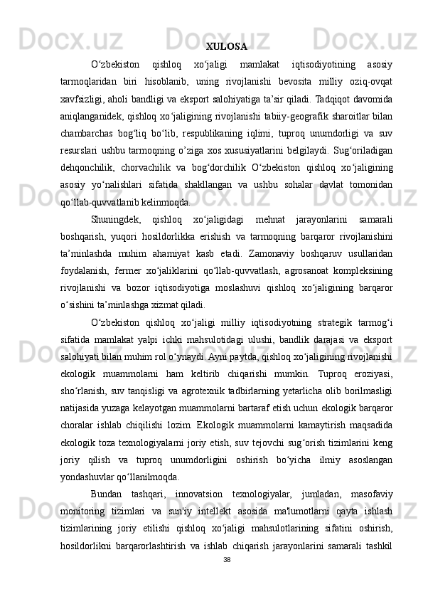 XULOSA
O zbekiston   qishloq   xo jaligi   mamlakat   iqtisodiyotining   asosiyʻ ʻ
tarmoqlaridan   biri   hisoblanib,   uning   rivojlanishi   bevosita   milliy   oziq-ovqat
xavfsizligi, aholi bandligi va eksport salohiyatiga ta’sir qiladi. Tadqiqot davomida
aniqlanganidek,   qishloq   xo jaligining  rivojlanishi   tabiiy-geografik  sharoitlar   bilan	
ʻ
chambarchas   bog liq   bo lib,   respublikaning   iqlimi,   tuproq   unumdorligi   va   suv	
ʻ ʻ
resurslari   ushbu   tarmoqning   o’ziga   xos   xususiyatlarini   belgilaydi.   Sug oriladigan	
ʻ
dehqonchilik,   chorvachilik   va   bog dorchilik   O zbekiston   qishloq   xo jaligining	
ʻ ʻ ʻ
asosiy   yo nalishlari   sifatida   shakllangan   va   ushbu   sohalar   davlat   tomonidan	
ʻ
qo llab-quvvatlanib kelinmoqda.	
ʻ
Shuningdek,   qishloq   xo jaligidagi   mehnat   jarayonlarini   samarali	
ʻ
boshqarish,   yuqori   hosildorlikka   erishish   va   tarmoqning   barqaror   rivojlanishini
ta’minlashda   muhim   ahamiyat   kasb   etadi.   Zamonaviy   boshqaruv   usullaridan
foydalanish,   fermer   xo jaliklarini   qo llab-quvvatlash,   agrosanoat   kompleksining	
ʻ ʻ
rivojlanishi   va   bozor   iqtisodiyotiga   moslashuvi   qishloq   xo jaligining   barqaror	
ʻ
o sishini ta’minlashga xizmat qiladi.	
ʻ
O zbekiston   qishloq   xo jaligi   milliy   iqtisodiyotning   strategik   tarmog i	
ʻ ʻ ʻ
sifatida   mamlakat   yalpi   ichki   mahsulotidagi   ulushi,   bandlik   darajasi   va   eksport
salohiyati bilan muhim rol o ynaydi. Ayni paytda, qishloq xo jaligining rivojlanishi	
ʻ ʻ
ekologik   muammolarni   ham   keltirib   chiqarishi   mumkin.   Tuproq   eroziyasi,
sho rlanish,   suv   tanqisligi   va   agrotexnik  tadbirlarning   yetarlicha   olib   borilmasligi	
ʻ
natijasida yuzaga kelayotgan muammolarni bartaraf etish uchun ekologik barqaror
choralar   ishlab   chiqilishi   lozim.   Ekologik   muammolarni   kamaytirish   maqsadida
ekologik  toza  texnologiyalarni   joriy  etish,   suv  tejovchi  sug orish  tizimlarini   keng	
ʻ
joriy   qilish   va   tuproq   unumdorligini   oshirish   bo yicha   ilmiy   asoslangan	
ʻ
yondashuvlar qo llanilmoqda.	
ʻ
Bundan   tashqari,   innovatsion   texnologiyalar,   jumladan,   masofaviy
monitoring   tizimlari   va   sun'iy   intellekt   asosida   ma'lumotlarni   qayta   ishlash
tizimlarining   joriy   etilishi   qishloq   xo jaligi   mahsulotlarining   sifatini   oshirish,	
ʻ
hosildorlikni   barqarorlashtirish   va   ishlab   chiqarish   jarayonlarini   samarali   tashkil
38 