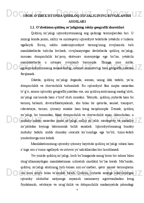 I BOB. O ZBEKISTONDA QISHLOQ XO JALIGINING RIVOJLANISHʻ ʻ
ASOSLARI
1.1. O zbekiston qishloq xo jaligining tabiiy-geografik sharoitlari
ʻ ʻ
Qishloq   xo’jaligi   iqtisodiyotonnaing   eng   qadimgi   tarmoqlaridan   biri.   U
xozirgi kunda jaxon, milliy va mintaqaviy iqtisodiyot tarkibida yetakchi o’rinlarni
egallaydi.   Biroq,   ushbu   makroiqtisodiyot   tarmog’ining   rivojlanishi   turli
mamlakatlarda   turlicha   kechadi;   rivojlanayotgan   davlatlarda   qishloq   xo’jaligi,
xususan   dexqonchilik   ko’proq   ekstensiv   xususiyatga   ega   bo’lsa,   yetakchi
mamlakatlarda   u   intensiv   rivojlanib   bormoqda.   Shunga   mos   xolda,
agroiqtisodiyotonnaing samaradorligi, mexnat unumdorligi ham geografik jixatdan
farqlanadi.
Odatda,   qishloq   xo’jaligi   deganda,   asosan,   uning   ikki   tarkibi,   ya’ni
dexqonchilik   va   chorvachilik   tushuniladi.   Bu   iqtisodiyot   fani   nuqtai   nazardan
to’g’ri, ammo iqtisodiy geografik jixatdan esa, uni qishloq axolisining mashg’uloti,
xo’jaligi   ma’nosida   ham   e’tirof   etish   mumkin.  Tabiiyki,   qishloq   joylarda   ham   bu
tarmoq   turlanib,   diversifikatsiyalanib,   shu   bilan   bir   qatorda,   sanoat,   transport,
rekreatsiya,   turizm,   ijtimoiy   soxalar   ham   keng   tarqalmoqda.   Demak,   qishloq
xo’jaligi,   bir   tomondan,   fakat   dexqonchilik   va   chorvachilik   emas,   ikkinchidan,   u
xududiy   nuktai   nazardan   jaxon   xo’jaligi,   milliy   xo’jalik,   mintaqaviy   va   maxalliy
xo’jalikdan   keyingi   taksonomik   birlik   sanaladi.   Iqtisodiyotonnaing   bunday
xududiy   tarkibi   xuddi   shunday   ierarxik   ko’rinishga   ega   bo’lib,   tizim-tarkib
yondoshuvga mos keladi.
Mamlakatimizning iqtisodiy-ijtimoiy hayotida qishloq xo’jaligi sohasi ham
o’ziga xos o’rinini egallaydi va ustuvor yo’nalishlaridan biri hisoblanadi. 
Yer yuzida qishloq xo’jaligi, hech bo’lmaganda uning biron-bir sohasi bilan
shug’ullanmaydigan   mamlakatonnai   uchratish   mushkul   bo’lsa   kerak.   Ma’lumki,
qishloq   xo’jaligi   aholining   turli-tuman   noz-ne’matlari,   qator   sanoat   tarmoqlarini
esa   xom   ashyo   bilan   ta’minlab   turadi.   Qishloq   joylarda   amalga   oshirilayotgan
iqtisodiy   islohotlar   natijasiga   suyanish   zamonaviy   agrotexnikadan   keng
foydalanish,   seleksiya   va   urug’chilik   va   dehqonchilik   madaniyatida   jahondagi
4 