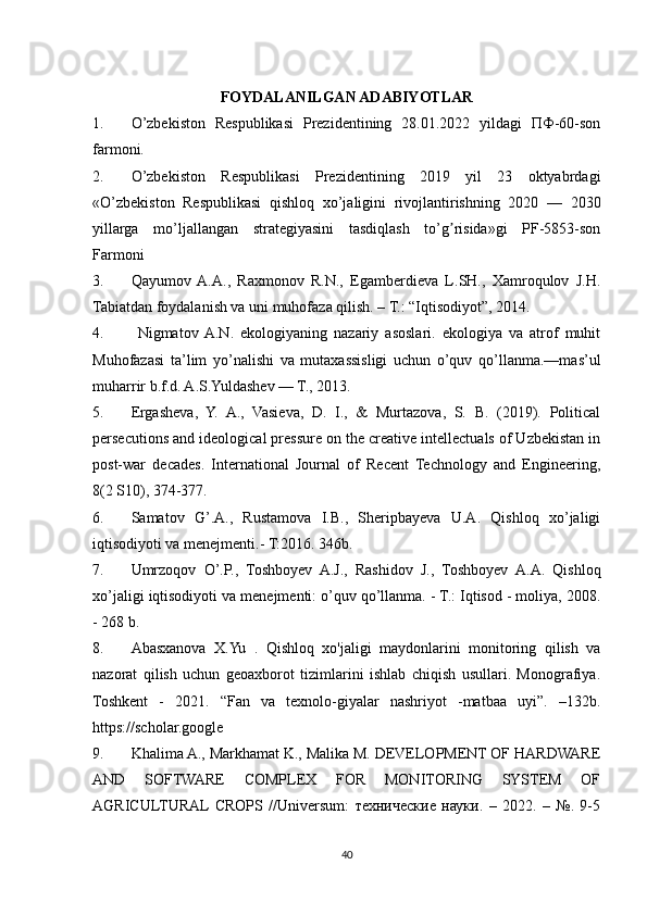FOYDALANILGAN ADABIYOTLAR
1. O’zbekiston   Respublikasi   Prezidentining   28.01.2022   yildagi   ПФ-60-son
farmoni.
2. O’zbekiston   Respublikasi   Prezidentining   2019   yil   23   oktyabrdagi
«O’zbekiston   Respublikasi   qishloq   xo’jaligini   rivojlantirishning   2020   —   2030
yillarga   mo’ljallangan   strategiyasini   tasdiqlash   to’g risida»gi   PF-5853-sonʼ
Farmoni
3. Qayumov  A.A.,   Raxmonov   R.N.,   Egamberdieva   L.SH.,   Xamroqulov   J.H.
Tabiatdan foydalanish va uni muhofaza qilish. – T.: “Iqtisodiyot”, 2014. 
4.   Nigmatov  A.N.   ekologiyaning   nazariy   asoslari.   ekologiya   va   atrof   muhit
Muhofazasi   ta’lim   yo’nalishi   va   mutaxassisligi   uchun   o’quv   qo’llanma.—mas’ul
muharrir b.f.d. A.S.Yuldashev — T., 2013.
5. Ergasheva,   Y.   A.,   Vasieva,   D.   I.,   &   Murtazova,   S.   B.   (2019).   Political
persecutions and ideological pressure on the creative intellectuals of Uzbekistan in
post-war   decades.   International   Journal   of   Recent   Technology   and   Engineering,
8(2 S10), 374-377.
6. Samatov   G’.A.,   Rustamova   I.B.,   Sheripbayeva   U.A.   Qishloq   xo’jaligi
iqtisodiyoti va menejmenti.- T:2016. 346b.
7. Umrzoqov   O’.P.,   Toshboyev   A.J.,   Rashidov   J.,   Toshboyev   A.A.   Qishloq
xo’jaligi iqtisodiyoti va menejmenti: o’quv qo’llanma. - T.: Iqtisod - moliya, 2008.
- 268 b.
8. Abasxanova   X.Yu   .   Qishloq   xo'jaligi   maydonlarini   monitoring   qilish   va
nazorat   qilish   uchun   geoaxborot   tizimlarini   ishlab   chiqish   usullari.   Monografiya.
Toshkent   -   2021.   “Fan   va   texnolo-giyalar   nashriyot   -matbaa   uyi”.   –132b.
https://scholar.google
9. Khalima A., Markhamat K., Malika M. DEVELOPMENT OF HARDWARE
AND   SOFTWARE   COMPLEX   FOR   MONITORING   SYSTEM   OF
AGRICULTURAL  CROPS   //Universum:   технические   науки.   –   2022.   –   №.   9-5
40 