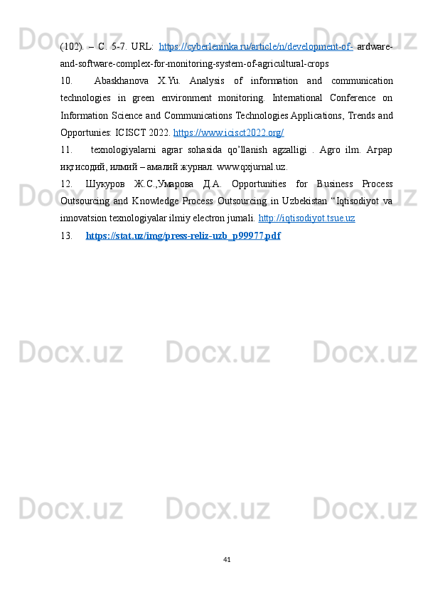 (102).   –   С.   5-7.   URL:   https://cyberleninka.ru/article/n/development-of-   ardware-
and-software-complex-for-monitoring-system-of-agricultural-crops 
10.   Abaskhanova   X.Yu.   Analysis   of   information   and   communication
technologies   in   green   environment   monitoring.   International   Conference   on
Information  Science  and  Communications Technologies  Applications, Trends  and
Opportunies: ICISCT 2022.  https://www.icisct2022.org/  
11.   texnologiyalarni   agrar   sohasida   qo’llanish   agzalligi   .   Agro   ilm.   Аграр
иқтисодий, илмий – амалий журнал. www.qxjurnal.uz.
12. Шукуров   Ж.С.,Умарова   Д.А.   Opportunities   for   Business   Process
Outsourcing   and   Knowledge   Process   Outsourcing   in   Uzbekistan   “Iqtisodiyot   va
innovatsion texnologiyalar ilmiy electron jurnali.  http://iqtisodiyot.tsue.uz
13. https://stat.uz/img/press-reliz-uzb_p99977.pdf     
41 