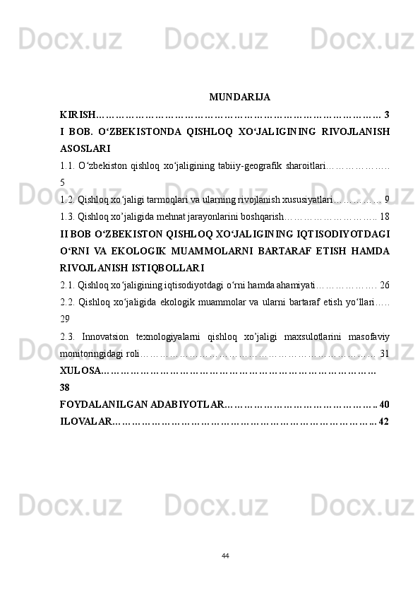 MUNDARIJA
KIRISH…………………………………………………………………………… 3
I   BOB.   O ZBEKISTONDA   QISHLOQ   XO JALIGINING   RIVOJLANISHʻ ʻ
ASOSLARI
1.1.   O zbekiston   qishloq   xo jaligining   tabiiy-geografik   sharoitlari………………..	
ʻ ʻ
5
1.2. Qishloq xo jaligi tarmoqlari va ularning rivojlanish xususiyatlari…………… 9	
ʻ
1.3. Qishloq xo’jaligida mehnat jarayonlarini boshqarish……………………….. 18
II BOB O ZBEKISTON QISHLOQ XO JALIGINING IQTISODIYOTDAGI	
ʻ ʻ
O RNI   VA   EKOLOGIK   MUAMMOLARNI   BARTARAF   ETISH   HAMDA	
ʻ
RIVOJLANISH ISTIQBOLLARI
2.1. Qishloq xo jaligining iqtisodiyotdagi o rni hamda ahamiyati………………. 26	
ʻ ʻ
2.2.   Qishloq   xo jaligida   ekologik   muammolar   va   ularni   bartaraf   etish   yo llari…..
ʻ ʻ
29
2.3.   Innovatsion   texnologiyalarni   qishloq   xo’jaligi   maxsulotlarini   masofaviy
monitoringidagi roli……………………………………………………………… 31
XULOSA…………………………………………………………………………
38
FOYDALANILGAN ADABIYOTLAR……………………………………….. 40
ILOVALAR……………………………………………………………………... 42
44 