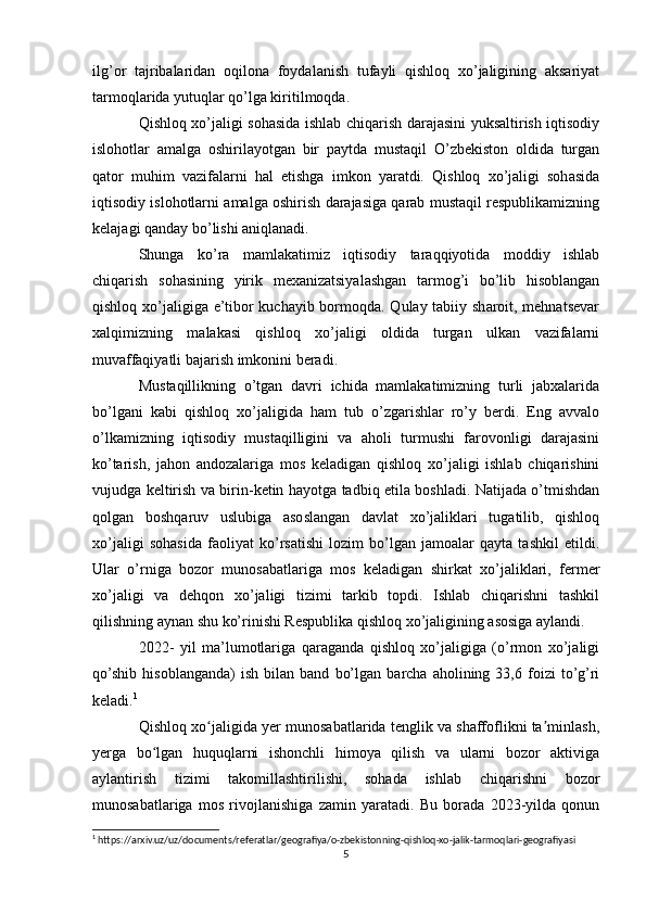 ilg’or   tajribalaridan   oqilona   foydalanish   tufayli   qishloq   xo’jaligining   aksariyat
tarmoqlarida yutuqlar qo’lga kiritilmoqda. 
Qishloq xo’jaligi sohasida ishlab chiqarish darajasini yuksaltirish iqtisodiy
islohotlar   amalga   oshirilayotgan   bir   paytda   mustaqil   O’zbekiston   oldida   turgan
qator   muhim   vazifalarni   hal   etishga   imkon   yaratdi.   Qishloq   xo’jaligi   sohasida
iqtisodiy islohotlarni amalga oshirish darajasiga qarab mustaqil respublikamizning
kelajagi qanday bo’lishi aniqlanadi. 
Shunga   ko’ra   mamlakatimiz   iqtisodiy   taraqqiyotida   moddiy   ishlab
chiqarish   sohasining   yirik   mexanizatsiyalashgan   tarmog’i   bo’lib   hisoblangan
qishloq xo’jaligiga e’tibor  kuchayib bormoqda. Qulay tabiiy sharoit, mehnatsevar
xalqimizning   malakasi   qishloq   xo’jaligi   oldida   turgan   ulkan   vazifalarni
muvaffaqiyatli bajarish imkonini beradi. 
Mustaqillikning   o’tgan   davri   ichida   mamlakatimizning   turli   jabxalarida
bo’lgani   kabi   qishloq   xo’jaligida   ham   tub   o’zgarishlar   ro’y   berdi.   Eng   avvalo
o’lkamizning   iqtisodiy   mustaqilligini   va   aholi   turmushi   farovonligi   darajasini
ko’tarish,   jahon   andozalariga   mos   keladigan   qishloq   xo’jaligi   ishlab   chiqarishini
vujudga keltirish va birin-ketin hayotga tadbiq etila boshladi. Natijada o’tmishdan
qolgan   boshqaruv   uslubiga   asoslangan   davlat   xo’jaliklari   tugatilib,   qishloq
xo’jaligi   sohasida   faoliyat   ko’rsatishi   lozim   bo’lgan   jamoalar   qayta   tashkil   etildi.
Ular   o’rniga   bozor   munosabatlariga   mos   keladigan   shirkat   xo’jaliklari,   fermer
xo’jaligi   va   dehqon   xo’jaligi   tizimi   tarkib   topdi.   Ishlab   chiqarishni   tashkil
qilishning aynan shu ko’rinishi Respublika qishloq xo’jaligining asosiga aylandi.
2022-   yil   ma’lumotlariga   qaraganda   qishloq   xo’jaligiga   (o’rmon   xo’jaligi
qo’shib   hisoblanganda)   ish  bilan   band   bo’lgan   barcha  aholining   33,6  foizi   to’g’ri
keladi. 1
Qishloq xo jaligida yer munosabatlarida tenglik va shaffoflikni ta minlash,ʻ ʼ
yerga   bo lgan   huquqlarni   ishonchli   himoya   qilish   va   ularni   bozor   aktiviga	
ʻ
aylantirish   tizimi   takomillashtirilishi,   sohada   ishlab   chiqarishni   bozor
munosabatlariga   mos   rivojlanishiga   zamin   yaratadi.   Bu   borada   2023-yilda   qonun
1
 https://arxiv.uz/uz/documents/referatlar/geografiya/o-zbekistonning-qishloq-xo-jalik-tarmoqlari-geografiyasi
5 