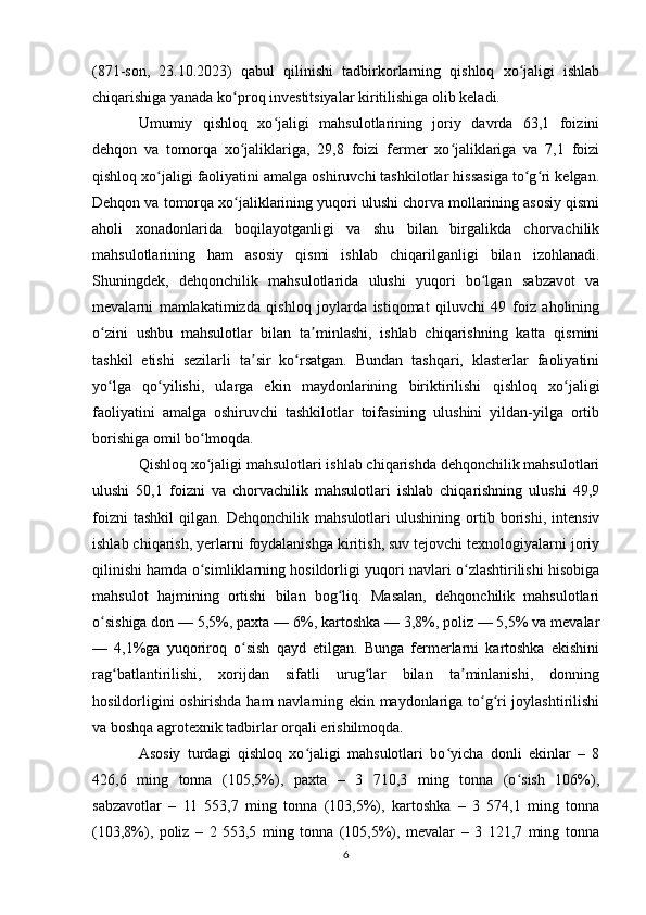 (871-son,   23.10.2023)   qabul   qilinishi   tadbirkorlarning   qishloq   xo jaligi   ishlabʻ
chiqarishiga yanada ko proq investitsiyalar kiritilishiga olib keladi.	
ʻ
Umumiy   qishloq   xo jaligi   mahsulotlarining   joriy   davrda   63,1   foizini	
ʻ
dehqon   va   tomorqa   xo jaliklariga,   29,8   foizi   fermer   xo jaliklariga   va   7,1   foizi	
ʻ ʻ
qishloq xo jaligi faoliyatini amalga oshiruvchi tashkilotlar hissasiga to g ri kelgan.	
ʻ ʻ ʻ
Dehqon va tomorqa xo jaliklarining yuqori ulushi chorva mollarining asosiy qismi	
ʻ
aholi   xonadonlarida   boqilayotganligi   va   shu   bilan   birgalikda   chorvachilik
mahsulotlarining   ham   asosiy   qismi   ishlab   chiqarilganligi   bilan   izohlanadi.
Shuningdek,   dehqonchilik   mahsulotlarida   ulushi   yuqori   bo lgan   sabzavot   va	
ʻ
mevalarni   mamlakatimizda   qishloq   joylarda   istiqomat   qiluvchi   49   foiz   aholining
o zini   ushbu   mahsulotlar   bilan   ta minlashi,   ishlab   chiqarishning   katta   qismini	
ʻ ʼ
tashkil   etishi   sezilarli   ta sir   ko rsatgan.   Bundan   tashqari,   klasterlar   faoliyatini	
ʼ ʻ
yo lga   qo yilishi,   ularga   ekin   maydonlarining   biriktirilishi   qishloq   xo jaligi	
ʻ ʻ ʻ
faoliyatini   amalga   oshiruvchi   tashkilotlar   toifasining   ulushini   yildan-yilga   ortib
borishiga omil bo lmoqda.	
ʻ
Qishloq xo jaligi mahsulotlari ishlab chiqarishda dehqonchilik mahsulotlari
ʻ
ulushi   50,1   foizni   va   chorvachilik   mahsulotlari   ishlab   chiqarishning   ulushi   49,9
foizni   tashkil   qilgan.   Dehqonchilik   mahsulotlari   ulushining   ortib   borishi,   intensiv
ishlab chiqarish, yerlarni foydalanishga kiritish, suv tejovchi texnologiyalarni joriy
qilinishi hamda o simliklarning hosildorligi yuqori navlari o zlashtirilishi hisobiga
ʻ ʻ
mahsulot   hajmining   ortishi   bilan   bog liq.   Masalan,   dehqonchilik   mahsulotlari	
ʻ
o sishiga don — 5,5%, paxta — 6%, kartoshka — 3,8%, poliz — 5,5% va mevalar	
ʻ
—   4,1%ga   yuqoriroq   o sish   qayd   etilgan.   Bunga   fermerlarni   kartoshka   ekishini	
ʻ
rag batlantirilishi,   xorijdan   sifatli   urug lar   bilan   ta minlanishi,   donning	
ʻ ʻ ʼ
hosildorligini oshirishda ham navlarning ekin maydonlariga to g ri joylashtirilishi	
ʻ ʻ
va boshqa agrotexnik tadbirlar orqali erishilmoqda.
Asosiy   turdagi   qishloq   xo jaligi   mahsulotlari   bo yicha   donli   ekinlar   –   8	
ʻ ʻ
426,6   ming   tonna   (105,5%),   paxta   –   3   710,3   ming   tonna   (o sish   106%),	
ʻ
sabzavotlar   –   11   553,7   ming   tonna   (103,5%),   kartoshka   –   3   574,1   ming   tonna
(103,8%),   poliz   –   2   553,5   ming   tonna   (105,5%),   mevalar   –   3   121,7   ming   tonna
6 