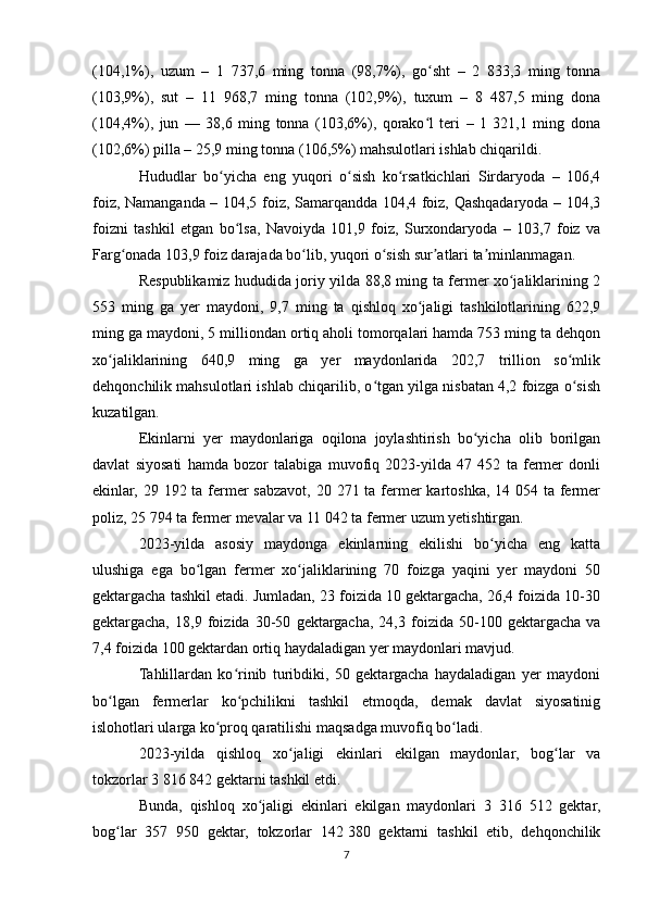 (104,1%),   uzum   –   1   737,6   ming   tonna   (98,7%),   go sht   –   2   833,3   ming   tonnaʻ
(103,9%),   sut   –   11   968,7   ming   tonna   (102,9%),   tuxum   –   8   487,5   ming   dona
(104,4%),   jun   —   38,6   ming   tonna   (103,6%),   qorako l   teri   –   1   321,1   ming   dona
ʻ
(102,6%) pilla – 25,9 ming tonna (106,5%) mahsulotlari ishlab chiqarildi.
Hududlar   bo yicha   eng   yuqori   o sish   ko rsatkichlari   Sirdaryoda   –   106,4	
ʻ ʻ ʻ
foiz, Namanganda – 104,5 foiz, Samarqandda 104,4 foiz, Qashqadaryoda – 104,3
foizni   tashkil   etgan   bo lsa,   Navoiyda   101,9   foiz,   Surxondaryoda   –   103,7   foiz   va	
ʻ
Farg onada 103,9 foiz darajada bo lib, yuqori o sish sur atlari ta minlanmagan.	
ʻ ʻ ʻ ʼ ʼ
Respublikamiz hududida joriy yilda 88,8 ming ta fermer xo jaliklarining 2	
ʻ
553   ming   ga   yer   maydoni,   9,7   ming   ta   qishloq   xo jaligi   tashkilotlarining   622,9	
ʻ
ming ga maydoni, 5 milliondan ortiq aholi tomorqalari hamda 753 ming ta dehqon
xo jaliklarining   640,9   ming   ga   yer   maydonlarida   202,7   trillion   so mlik	
ʻ ʻ
dehqonchilik mahsulotlari ishlab chiqarilib, o tgan yilga nisbatan 4,2 foizga o sish	
ʻ ʻ
kuzatilgan.
Ekinlarni   yer   maydonlariga   oqilona   joylashtirish   bo yicha   olib   borilgan	
ʻ
davlat   siyosati   hamda   bozor   talabiga   muvofiq   2023-yilda   47   452   ta   fermer   donli
ekinlar, 29 192 ta fermer  sabzavot, 20 271 ta fermer kartoshka, 14 054 ta fermer
poliz, 25 794 ta fermer mevalar va 11 042 ta fermer uzum yetishtirgan.
2023-yilda   asosiy   maydonga   ekinlarning   ekilishi   bo yicha   eng   katta	
ʻ
ulushiga   ega   bo lgan   fermer   xo jaliklarining   70   foizga   yaqini   yer   maydoni   50	
ʻ ʻ
gektargacha tashkil etadi. Jumladan, 23 foizida 10 gektargacha, 26,4 foizida 10-30
gektargacha,   18,9   foizida   30-50   gektargacha,   24,3   foizida   50-100   gektargacha   va
7,4 foizida 100 gektardan ortiq haydaladigan yer maydonlari mavjud.
Tahlillardan   ko rinib   turibdiki,   50   gektargacha   haydaladigan   yer   maydoni	
ʻ
bo lgan   fermerlar   ko pchilikni   tashkil   etmoqda,   demak   davlat   siyosatinig	
ʻ ʻ
islohotlari ularga ko proq qaratilishi maqsadga muvofiq bo ladi.	
ʻ ʻ
2023-yilda   qishloq   xo jaligi   ekinlari   ekilgan   maydonlar,   bog lar   va	
ʻ ʻ
tokzorlar 3 816 842 gektarni tashkil etdi.
Bunda,   qishloq   xo jaligi   ekinlari   ekilgan   maydonlari   3   316   512   gektar,	
ʻ
bog lar   357   950   gektar,   tokzorlar   142	
ʻ   380   gektarni   tashkil   etib,   dehqonchilik
7 