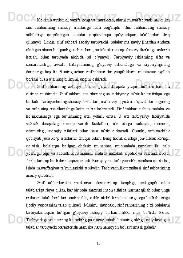 Ko‘rinib turibdiki, vazifa keng va murakkab, ularni muvaffaqiyatli hal qilish
sinf   rahbarining   shaxsiy   sifatlariga   ham   bog‘liqdir.   Sinf   rahbarining   shaxsiy
sifatlariga   qo‘yiladigan   talablar   o‘qituvchiga   qo‘yiladigan   talablardan   farq
qilmaydi.   Lekin,   sinf   rahbari   asosiy   tarbiyachi,   bolalar   ma’naviy   jihatdan   andoza
oladigan shaxs bo‘lganligi uchun ham, bu talablar uning shaxsiy fazilatiga aylanib
ketishi   bilan   tarbiyada   alohida   rol   o‘ynaydi.   Tarbiyaviy   ishlarning   sifat   va
samaradorligi,   avvalo   tarbiyachining   g‘oyaviy   ishonchiga   va   siyosiyligining
darajasiga bog‘liq. Buning uchun sinf rahbari fan yangiliklarini muntazam egallab
borishi bilan o‘zining bilimini, ongini oshiradi.
Sinf   rahbarining   axloqiy   obro‘si   g‘oyat   darajada   yuqori   bo‘lishi   ham   bu
o‘rinda   muhimdir.   Sinf   rahbari   ana   shundagina   tarbiyaviy   ta’sir   ko‘rsatishga   ega
bo‘ladi. Tarbiyachining shaxsiy fazilatlari, ma’naviy qiyofasi o‘quvchilar ongining
va   xulqining   shakllanishiga   katta   ta’sir   ko‘rsatadi.   Sinf   rahbari   uchun   malaka   va
ko‘nikmalarga   ega   bo‘lishning   o‘zi   yetarli   emas.   U   o‘z   tarbiyaviy   faoliyatida
yuksak   darajadagi   insonparvarlik   fazilatlari,   o‘z   ishiga   sadoqati,   intizomi,
odamiyligi,   axloqiy   sifatlari   bilan   ham   ta’sir   o‘tkazadi.   Chunki,   tarbiyachilik
qobilyati juda ko‘p sifatlarni: chuqur bilim, keng fikrlilik, ishga jon-dildan ko‘ngil
qo‘yish,   bolalarga   bo‘lgan   cheksiz   muhabbat,   muomalada   nazokatlilik,   qalb
yoshligi,  oqil   va  adolatlilik  namunasi,   alohida  nazokat,  sipolik  va   vazminlik  kabi
fazilatlarning bo‘lishini taqozo qiladi. Bunga yana tarbiyachilik texnikasi qo‘shilsa,
ishda muvaffaqiyat ta’minlanishi tabiiydir. Tarbiyachilik texnikasi sinf rahbarining
asosiy qurolidir.
Sinf   rahbarlaridan   madaniyat   darajasining   kengligi,   pedagogik   odob
talablariga rioya qilish, har bir bola shaxsini inson sifatida hurmat qilish bilan unga
nisbatan talabchanlikni unutmaslik, tashkilotchilik malakalariga ega bo‘lish, ishga
ijodiy yondashish talab qilinadi. Muhimi shundaki, sinf rahbarining o‘zi bolalarni
tarbiyalamoqchi   bo‘lgan   g‘oyaviy-axloqiy   barkamollikka   mos   bo‘lishi   kerak.
Tarbiyadagi xatolarning ko‘pchiligiga asosiy sabab, bolaning oldiga qo‘yilayotgan
talablar tarbiyachi xarakterida hamisha ham namoyon bo‘lavermasligidadir.
11 