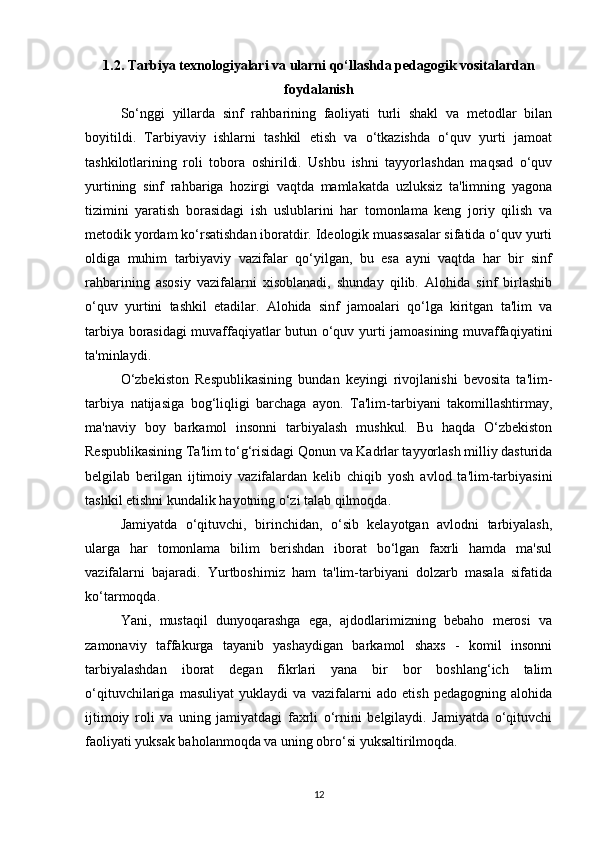1.2. Tarbiya texnologiyalari va ularni qo‘llashda pedagogik vositalardan
foydalanish
So‘nggi   yillarda   sinf   rahbarining   faoliyati   turli   shakl   va   metodlar   bilan
boyitildi.   Tarbiyaviy   ishlarni   tashkil   etish   va   o‘tkazishda   o‘quv   yurti   jamoat
tashkilotlarining   roli   tobora   oshirildi.   Ushbu   ishni   tayyorlashdan   maqsad   o‘quv
yurtining   sinf   rahbariga   hozirgi   vaqtda   mamlakatda   uzluksiz   ta'limning   yagona
tizimini   yaratish   borasidagi   ish   uslublarini   har   tomonlama   keng   joriy   qilish   va
metodik yordam ko‘rsatishdan iboratdir. Ideologik muassasalar sifatida o‘quv yurti
oldiga   muhim   tarbiyaviy   vazifalar   qo‘yilgan,   bu   esa   ayni   vaqtda   har   bir   sinf
rahbarining   asosiy   vazifalarni   xisoblanadi,   shunday   qilib.   Alohida   sinf   birlashib
o‘quv   yurtini   tashkil   etadilar.   Alohida   sinf   jamoalari   qo‘lga   kiritgan   ta'lim   va
tarbiya borasidagi muvaffaqiyatlar butun o‘quv yurti jamoasining muvaffaqiyatini
ta'minlaydi.
O‘zbekiston   Respublikasining   bundan   keyingi   rivojlanishi   bevosita   ta'lim-
tarbiya   natijasiga   bog‘liqligi   barchaga   ayon.   Ta'lim-tarbiyani   takomillashtirmay,
ma'naviy   boy   barkamol   insonni   tarbiyalash   mushkul.   Bu   haqda   O‘zbekiston
Respublikasining Ta'lim to‘g‘risidagi Qonun va Kadrlar tayyorlash milliy dasturida
belgilab   berilgan   ijtimoiy   vazifalardan   kelib   chiqib   yosh   avlod   ta'lim-tarbiyasini
tashkil etishni kundalik hayotning o‘zi talab qilmoqda.
Jamiyatda   o‘qituvchi,   birinchidan,   o‘sib   kelayotgan   avlodni   tarbiyalash,
ularga   har   tomonlama   bilim   berishdan   iborat   bo‘lgan   faxrli   hamda   ma'sul
vazifalarni   bajaradi.   Yurtboshimiz   ham   ta'lim-tarbiyani   dolzarb   masala   sifatida
ko‘tarmoqda.
Yani,   mustaqil   dunyoqarashga   ega,   ajdodlarimizning   bebaho   merosi   va
zamonaviy   taffakurga   tayanib   yashaydigan   barkamol   shaxs   -   komil   insonni
tarbiyalashdan   iborat   degan   fikrlari   yana   bir   bor   boshlang‘ich   talim
o‘qituvchilariga   masuliyat   yuklaydi   va   vazifalarni   ado   etish   pedagogning   alohida
ijtimoiy   roli   va   uning   jamiyatdagi   faxrli   o‘rnini   belgilaydi.   Jamiyatda   o‘qituvchi
faoliyati yuksak baholanmoqda va uning obro‘si yuksaltirilmoqda.
12 