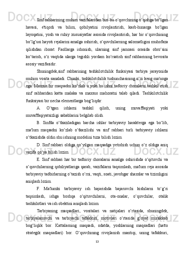 Sinf rahbarining muhim vazifalaridan biri-bu o‘quvchining o‘qishga bo‘lgan
havasi,   e'tiqodi   va   bilim,   qobilyatini   rivojlantirish,   kasb-hunarga   bo‘lgan
layoqatini,   yosh   va   ruhiy   xususiyatlar   asosida   rivojlantirish,   har   bir   o‘quvchining
bo‘lg‘usi hayoti rejalarini amalga oshirish, o‘quvchilarning salomatligini muhofaza
qilishdan   iborat.   Faollarga   ishonish,   ularning   sinf   jamoasi   orasida   obro‘sini
ko‘tarish,   o‘z   vaqtida   ularga   tegishli   yordam   ko‘rsatish   sinf   rahbarining   bevosita
asosiy vazifasidir.
Shuningdek,sinf   rahbarining   tashkilotchilik   funksiyasi   tarbiya   jarayonida
muhim vosita sanaladi. Chunki, tashkilotchilik tushunchasining o‘zi keng ma'noga
ega. Maxsus bir maqsadni ko‘zlab u yoki bu ishni tadbiriy choralarni tashkil etish
sinf   rahbaridan   katta   malaka   va   maxsus   mahoratni   talab   qiladi.   Tashkilotchilik
funksiyasi bir necha elementlarga bog‘liqdir:
A.   O‘tgan   ishlarni   tashkil   qilish,   uning   muvaffaqiyati   yoki
muvaffaqiyatsizligi sabablarini belgilab olish.
B.   Sinfda   o‘tkaziladigan   barcha   ishlar   tarbiyaviy   harakterga   ega   bo‘lib,
ma'lum   maqsadni   ko‘zlab   o‘tkazilishi   va   sinf   rahbari   turli   tarbiyaviy   ishlarni
o‘tkazishda oldin shu ishning modelini tuza bilish lozim.
D.  Sinf  rahbari   oldiga   qo‘yilgan  maqsadga  yetishish  uchun  o‘z  oldiga  aniq
vazifa qo‘ya bilish lozim.
E.   Sinf   rahbari   har   bir   tadbiriy   choralarni   amalga   oshirishda   o‘qituvchi   va
o‘quvchilarning  qobiliyatlariga   qarab,   vazifalarni  taqsimlash,  ma'lum  reja  asosida
tarbiyaviy tadbirlarning o‘tazish o‘rni, vaqti, soati, javobgar shaxslar va tizimligini
aniqlash lozim.
F.   Ma'lumki   tarbiyaviy   ish   bajarishda   bajaruvchi   kishilarni   to‘g‘ri
taqsimlash,   ishga   boshqa   o‘qituvchilarni,   ota-onalar,   o‘quvchilar,   otalik
tashkilotlari va ish obektini aniqlash lozim.
Tarbiyaning   maqsadlari,   vositalari   va   natijalari   o‘rtasida,   shuningdek,
tarbiyalanuvchi   va   tarbiyachi   tafakkuri,   motivlari   o‘rtasida   g‘oyat   murakkab
bog‘liqlik   bor.   Kattalarning   maqsadi,   odatda,   yoshlarning   maqsadlari   (hatto
strategik   maqsadlari)   bor.   O‘quvchining   rivojlanish   mantiqi,   uning   tafakkuri,
13 