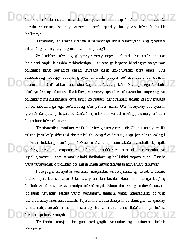 harakatlari   bitta   nuqtai   nazarda,   tarbiyachining   mantiqi   boshqa   nuqtai   nazarda
turishi   mumkin.   Bunday   variantda   hech   qanday   tarbiyaviy   ta'sir   ko‘rsatib
bo‘lmaydi.
Tarbiyaviy ishlarning sifat va samaradorligi, avvalo tarbiyachining g‘oyaviy
ishonchiga va siyosiy ongining darajasiga bog‘liq.
Sinf   rahbari   o‘zining   g‘oyaviy-siyosiy   ongini   oshiradi.   Bu   sinf   rahbariga
bolalarni   onglilik   ruhida   tarbiyalashga,   ular   orasiga   begona   ideologiya   va   yomon
xulqning   kirib   borishiga   qarshi   kurasha   olish   imkoniyatini   bera   oladi.   Sinf
rahbarining   axloqiy   obro‘si   g‘oyat   darajada   yuqori   bo‘lishi   ham   bu   o‘rinda
muhimdir.   Sinf   rahbari   ana   shundagina   tarbiyaviy   ta'sir   kuchiga   ega   bo‘ladi.
Tarbiyachining   shaxsiy   fazilatlari,   ma'naviy   qiyofasi   o‘quvchilar   ongining   va
xulqining   shakllanishida   katta   ta'sir   ko‘rsatadi.   Sinf   rahbari   uchun   kasbiy   malaka
va   ko‘nikmalarga   ega   bo‘lishning   o‘zi   yetarli   emas.   O‘z   tarbiyaviy   faoliyatida
yuksak   darajadagi   fuqarolik   fazilatlari,   intizomi   va   odamiyligi,   axloqiy   sifatlari
bilan ham ta'sir o‘tkazadi.
Tarbiyachilik texnikasi sinf rahbarining asosiy qurolidir.Chunki tarbiyachilik
talanti juda ko‘p sifatlarni chuqur bilish, keng fikr doirasi, ishga jon dildan ko‘ngil
qo‘yish   bolalarga   bo‘lgan   cheksiz   muhabbat,   muomalada   nazokatlilik,   qalb
yoshligi,   serzavq,   temperament,   aql   va   odoblilik   namunasi,   aloqada   nazokat   va
sipolik, vazminlik va kamtarlik kabi fazilatlarning bo‘lishini taqozo qiladi. Bunda
yana tarbiyachilik texnikasi qo‘shilsa ishda muvaffaqiyat ta'minlanishi tabiiydir.
Pedagogik   faoliyatda   vositalar,   maqsadlar   va   natijalarning   nisbatini   doimo
tashkil   qilib   borish   zarur.   Ular   uzviy   birlikni   tashkil   etadi,   bir   -   biriga   bog‘liq
bo‘ladi   va   alohida   tarzda   amalga   oshirilmaydi.   Maqsadni   amalga   oshirish   usuli   -
bo‘lajak   natijadir.   Natija   yangi   vositalarni   tanlash,   yangi   maqsadlarni   qo‘yish
uchun amaliy asos hisoblanadi. Tajribada ma'lum darajada qo‘llanilgan har qanday
vosita   natija  beradi,   hatto  biror   sababga   ko‘ra   maqsad   aniq   ifodalanmagan   bo‘lsa
ham natija bervermaydi.
Tajribada   mavjud   bo‘lgan   pedagogik   vositalarning   ikkitasini   ko‘rib
chiqamiz.
14 