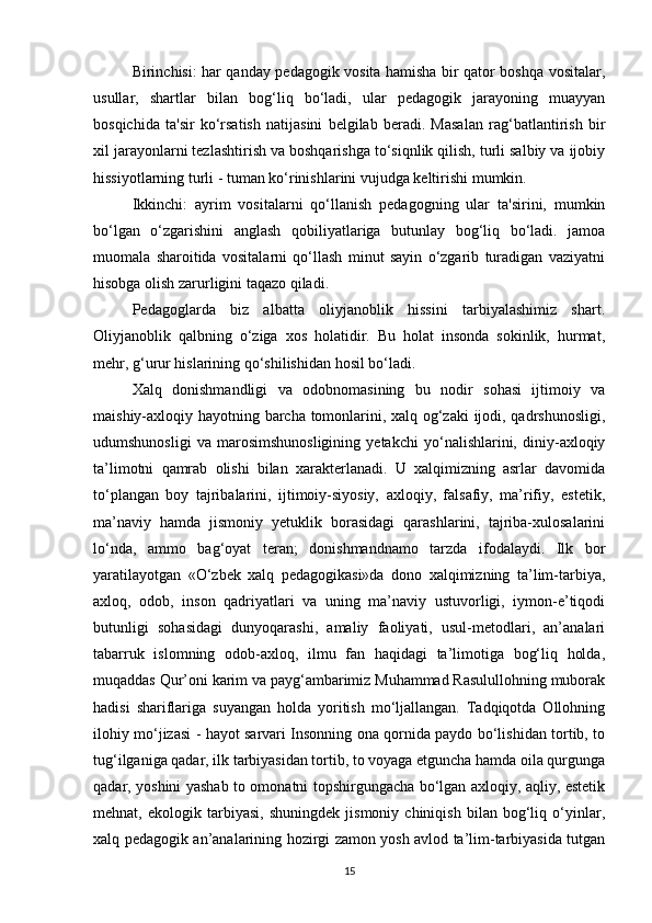 Birinchisi: har qanday pedagogik vosita hamisha bir qator boshqa vositalar,
usullar,   shartlar   bilan   bog‘liq   bo‘ladi,   ular   pedagogik   jarayoning   muayyan
bosqichida   ta'sir   ko‘rsatish   natijasini   belgilab   beradi.   Masalan   rag‘batlantirish   bir
xil jarayonlarni tezlashtirish va boshqarishga to‘siqnlik qilish, turli salbiy va ijobiy
hissiyotlarning turli - tuman ko‘rinishlarini vujudga keltirishi mumkin.
Ikkinchi:   ayrim   vositalarni   qo‘llanish   pedagogning   ular   ta'sirini,   mumkin
bo‘lgan   o‘zgarishini   anglash   qobiliyatlariga   butunlay   bog‘liq   bo‘ladi.   jamoa
muomala   sharoitida   vositalarni   qo‘llash   minut   sayin   o‘zgarib   turadigan   vaziyatni
hisobga olish zarurligini taqazo qiladi.
Pedagoglarda   biz   albatta   oliyjanoblik   hissini   tarbiyalashimiz   shart.
Oliyjanoblik   qalbning   o‘ziga   xos   holatidir.   Bu   holat   insonda   sokinlik,   hurmat,
mehr, g‘urur hislarining qo‘shilishidan hosil bo‘ladi.
Xalq   donishmandligi   va   odobnomasining   bu   nodir   sohasi   ijtimoiy   va
maishiy-axloqiy hayotning barcha tomonlarini, xalq og‘zaki  ijodi, qadrshunosligi,
udumshunosligi   va   marosimshunosligining   yetakchi   yo‘nalishlarini,   diniy-axloqiy
ta’limotni   qamrab   olishi   bilan   xarakterlanadi.   U   xalqimizning   asrlar   davomida
to‘plangan   boy   tajribalarini,   ijtimoiy-siyosiy,   axloqiy,   falsafiy,   ma’rifiy,   estetik,
ma’naviy   hamda   jismoniy   yetuklik   borasidagi   qarashlarini,   tajriba-xulosalarini
lo‘nda,   ammo   bag‘oyat   teran;   donishmandnamo   tarzda   ifodalaydi.   Ilk   bor
yaratilayotgan   «O‘zbek   xalq   pedagogikasi»da   dono   xalqimizning   ta’lim-tarbiya,
axloq,   odob,   inson   qadriyatlari   va   uning   ma’naviy   ustuvorligi,   iymon-e’tiqodi
butunligi   sohasidagi   dunyoqarashi,   amaliy   faoliyati,   usul-metodlari,   an’analari
tabarruk   islomning   odob-axloq,   ilmu   fan   haqidagi   ta’limotiga   bog‘liq   holda,
muqaddas Qur’oni karim va payg‘ambarimiz Muhammad Rasulullohning muborak
hadisi   shariflariga   suyangan   holda   yoritish   mo‘ljallangan.   Tadqiqotda   Ollohning
ilohiy mo‘jizasi - hayot sarvari Insonning ona qornida paydo bo‘lishidan tortib, to
tug‘ilganiga qadar, ilk tarbiyasidan tortib, to voyaga etguncha hamda oila qurgunga
qadar, yoshini yashab to omonatni topshirgungacha bo‘lgan axloqiy, aqliy, estetik
mehnat,   ekologik   tarbiyasi,   shuningdek   jismoniy   chiniqish   bilan   bog‘liq   o‘yinlar,
xalq pedagogik an’analarining hozirgi zamon yosh avlod ta’lim-tarbiyasida tutgan
15 