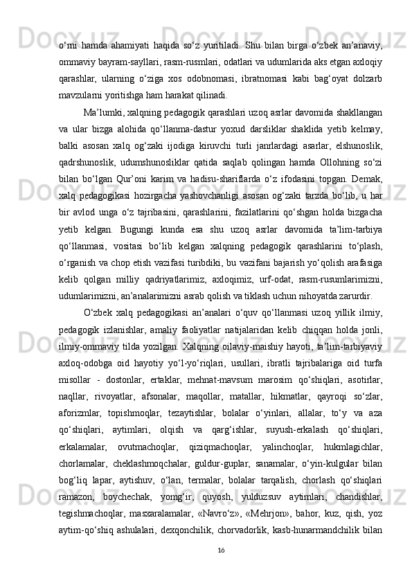 o‘rni   hamda   ahamiyati   haqida   so‘z   yuritiladi.   Shu   bilan   birga   o‘zbek   an’anaviy,
ommaviy bayram-sayllari, rasm-rusmlari, odatlari va udumlarida aks etgan axloqiy
qarashlar,   ularning   o‘ziga   xos   odobnomasi,   ibratnomasi   kabi   bag‘oyat   dolzarb
mavzularni yoritishga ham harakat qilinadi. 
Ma’lumki, xalqning pedagogik qarashlari uzoq asrlar davomida shakllangan
va   ular   bizga   alohida   qo‘llanma-dastur   yoxud   darsliklar   shaklida   yetib   kelmay,
balki   asosan   xalq   og‘zaki   ijodiga   kiruvchi   turli   janrlardagi   asarlar,   elshunoslik,
qadrshunoslik,   udumshunosliklar   qatida   saqlab   qolingan   hamda   Ollohning   so‘zi
bilan   bo‘lgan   Qur’oni   karim   va   hadisu-shariflarda   o‘z   ifodasini   topgan.   Demak,
xalq   pedagogikasi   hozirgacha   yashovchanligi   asosan   og‘zaki   tarzda   bo‘lib,   u   har
bir   avlod   unga   o‘z   tajribasini,   qarashlarini,   fazilatlarini   qo‘shgan   holda   bizgacha
yetib   kelgan.   Bugungi   kunda   esa   shu   uzoq   asrlar   davomida   ta’lim-tarbiya
qo‘llanmasi,   vositasi   bo‘lib   kelgan   xalqning   pedagogik   qarashlarini   to‘plash,
o‘rganish va chop etish vazifasi turibdiki, bu vazifani bajarish yo‘qolish arafasiga
kelib   qolgan   milliy   qadriyatlarimiz,   axloqimiz,   urf-odat,   rasm-rusumlarimizni,
udumlarimizni, an’analarimizni asrab qolish va tiklash uchun nihoyatda zarurdir.  
O‘zbek   xalq   pedagogikasi   an’analari   o‘quv   qo‘llanmasi   uzoq   yillik   ilmiy,
pedagogik   izlanishlar,   amaliy   faoliyatlar   natijalaridan   kelib   chiqqan   holda   jonli,
ilmiy-ommaviy   tilda   yozilgan.   Xalqning   oilaviy-maishiy   hayoti,   ta’lim-tarbiyaviy
axloq-odobga   oid   hayotiy   yo‘l-yo‘riqlari,   usullari,   ibratli   tajribalariga   oid   turfa
misollar   -   dostonlar,   ertaklar,   mehnat-mavsum   marosim   qo‘shiqlari,   asotirlar,
naqllar,   rivoyatlar,   afsonalar,   maqollar,   matallar,   hikmatlar,   qayroqi   so‘zlar,
aforizmlar,   topishmoqlar,   tezaytishlar,   bolalar   o‘yinlari,   allalar,   to‘y   va   aza
qo‘shiqlari,   aytimlari,   olqish   va   qarg‘ishlar,   suyush-erkalash   qo‘shiqlari,
erkalamalar,   ovutmachoqlar,   qiziqmachoqlar,   yalinchoqlar,   hukmlagichlar,
chorlamalar,   cheklashmoqchalar,   guldur-guplar,   sanamalar,   o‘yin-kulgular   bilan
bog‘liq   lapar,   aytishuv,   o‘lan,   termalar,   bolalar   tarqalish,   chorlash   qo‘shiqlari
ramazon,   boychechak,   yomg‘ir,   quyosh,   yulduzsuv   aytimlari,   chandishlar,
tegishmachoqlar,   masxaralamalar,   «Navro‘z»,   «Mehrjon»,   bahor,   kuz,   qish,   yoz
aytim-qo‘shiq   ashulalari,   dexqonchilik,   chorvadorlik,   kasb-hunarmandchilik   bilan
16 