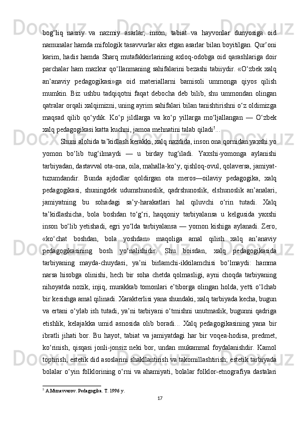 bog‘liq   nasriy   va   nazmiy   asarlar;   inson,   tabiat   va   hayvonlar   dunyosiga   oid
namunalar hamda mifologik tasavvurlar aks etgan asarlar bilan boyitilgan. Qur’oni
karim,   hadis   hamda   Sharq   mutafakkirlarining   axloq-odobga   oid   qarashlariga   doir
parchalar  ham   mazkur   qo‘llanmaning  sahifalarini  bezashi   tabiiydir.  «O‘zbek  xalq
an’anaviy   pedagogikasi»ga   oid   materiallarni   bamisoli   ummonga   qiyos   qilish
mumkin.   Biz   ushbu   tadqiqotni   faqat   debocha   deb   bilib,   shu   ummondan   olingan
qatralar orqali xalqimizni, uning ayrim sahifalari bilan tanishtirishni o‘z oldimizga
maqsad   qilib   qo‘ydik.   Ko‘p   jildlarga   va   ko‘p   yillarga   mo‘ljallangan   —   O‘zbek
xalq pedagogikasi katta kuchni, jamoa mehnatini talab qiladi 5
...  
Shuni alohida ta’kidlash kerakki, xalq nazdida, inson ona qornidan yaxshi yo
yomon   bo‘lib   tug‘ilmaydi   —   u   birday   tug‘iladi.   Yaxshi-yomonga   aylanishi
tarbiyadan, dastavval ota-ona, oila, mahalla-ko‘y, qishloq-ovul, qolaversa, jamiyat-
tuzumdandir.   Bunda   ajdodlar   qoldirgan   ota   meros—oilaviy   pedagogika,   xalq
pedagogikasi,   shuningdek   udumshunoslik,   qadrshunoslik,   elshunoslik   an’analari,
jamiyatning   bu   sohadagi   sa’y-harakatlari   hal   qiluvchi   o‘rin   tutadi.   Xalq
ta’kidlashicha,   bola   boshdan   to‘g‘ri,   haqqoniy   tarbiyalansa   u   kelgusida   yaxshi
inson   bo‘lib   yetishadi,   egri   yo‘lda   tarbiyalansa   —   yomon   kishiga   aylanadi.   Zero,
«ko‘chat   boshdan,   bola   yoshdan»   maqoliga   amal   qilish   xalq   an’anaviy
pedagogikasining   bosh   yo‘nalishidir.   Shu   boisdan,   xalq   pedagogikasida
tarbiyaning   mayda-chuydasi,   ya’ni   birlamchi-ikkilamchisi   bo‘lmaydi:   hamma
narsa   hisobga   olinishi,   hech   bir   soha   chetda   qolmasligi,   ayni   choqda   tarbiyaning
nihoyatda nozik, injiq, murakkab  tomonlari  e’tiborga olingan holda, yetti  o‘lchab
bir kesishga amal qilinadi. Xarakterlisi yana shundaki, xalq tarbiyada kecha, bugun
va ertani  o‘ylab ish  tutadi, ya’ni  tarbiyani  o‘tmishni  unutmaslik, bugunni  qadriga
etishlik,   kelajakka   umid   asnosida   olib   boradi...   Xalq   pedagogikasining   yana   bir
ibratli   jihati   bor.   Bu   hayot,   tabiat   va   jamiyatdagi   har   bir   voqea-hodisa,   predmet,
ko‘rinish,   qisqasi   jonli-jonsiz   neki   bor,   undan   mukammal   foydalanishdir.   Kamol
toptirish, estetik did asoslarini shakllantirish va takomillashtirish; estetik tarbiyada
bolalar   o‘yin  folklorining  o‘rni   va   ahamiyati,  bolalar   folklor-etnografiya   dastalari
5
 A.Munavvarov. Pedagogika. T. 1996 y.
17 