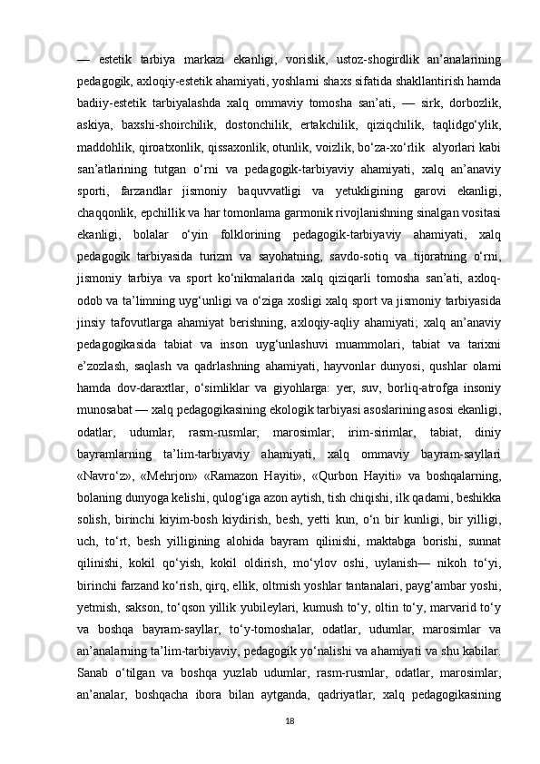 —   estetik   tarbiya   markazi   ekanligi,   vorislik,   ustoz-shogirdlik   an’analarining
pedagogik, axloqiy-estetik ahamiyati, yoshlarni shaxs sifatida shakllantirish hamda
badiiy-estetik   tarbiyalashda   xalq   ommaviy   tomosha   san’ati,   —   sirk,   dorbozlik,
askiya,   baxshi-shoirchilik,   dostonchilik,   ertakchilik,   qiziqchilik,   taqlidgo‘ylik,
maddohlik, qiroatxonlik, qissaxonlik, otunlik, voizlik, bo‘za-xo‘rlik   alyorlari kabi
san’atlarining   tutgan   o‘rni   va   pedagogik-tarbiyaviy   ahamiyati,   xalq   an’anaviy
sporti,   farzandlar   jismoniy   baquvvatligi   va   yetukligining   garovi   ekanligi,
chaqqonlik, epchillik va har tomonlama garmonik rivojlanishning sinalgan vositasi
ekanligi,   bolalar   o‘yin   folklorining   pedagogik-tarbiyaviy   ahamiyati,   xalq
pedagogik   tarbiyasida   turizm   va   sayohatning,   savdo-sotiq   va   tijoratning   o‘rni,
jismoniy   tarbiya   va   sport   ko‘nikmalarida   xalq   qiziqarli   tomosha   san’ati,   axloq-
odob va ta’limning uyg‘unligi va o‘ziga xosligi xalq sport va jismoniy tarbiyasida
jinsiy   tafovutlarga   ahamiyat   berishning,   axloqiy-aqliy   ahamiyati;   xalq   an’anaviy
pedagogikasida   tabiat   va   inson   uyg‘unlashuvi   muammolari,   tabiat   va   tarixni
e’zozlash,   saqlash   va   qadrlashning   ahamiyati,   hayvonlar   dunyosi,   qushlar   olami
hamda   dov-daraxtlar,   o‘simliklar   va   giyohlarga:   yer,   suv,   borliq-atrofga   insoniy
munosabat — xalq pedagogikasining ekologik tarbiyasi asoslarining asosi ekanligi,
odatlar,   udumlar,   rasm-rusmlar,   marosimlar,   irim-sirimlar,   tabiat,   diniy
bayramlarning   ta’lim-tarbiyaviy   ahamiyati,   xalq   ommaviy   bayram-sayllari
«Navro‘z»,   «Mehrjon»   «Ramazon   Hayiti»,   «Qurbon   Hayiti»   va   boshqalarning,
bolaning dunyoga kelishi, qulog‘iga azon aytish, tish chiqishi, ilk qadami, beshikka
solish,   birinchi   kiyim-bosh   kiydirish,   besh,   yetti   kun,   o‘n   bir   kunligi,   bir   yilligi,
uch,   to‘rt,   besh   yilligining   alohida   bayram   qilinishi,   maktabga   borishi,   sunnat
qilinishi,   kokil   qo‘yish,   kokil   oldirish,   mo‘ylov   oshi,   uylanish—   nikoh   to‘yi,
birinchi farzand ko‘rish, qirq, ellik, oltmish yoshlar tantanalari, payg‘ambar yoshi,
yetmish, sakson, to‘qson yillik yubileylari, kumush to‘y, oltin to‘y, marvarid to‘y
va   boshqa   bayram-sayllar,   to‘y-tomoshalar,   odatlar,   udumlar,   marosimlar   va
an’analarning ta’lim-tarbiyaviy, pedagogik yo‘nalishi va ahamiyati va shu kabilar.
Sanab   o‘tilgan   va   boshqa   yuzlab   udumlar,   rasm-rusmlar,   odatlar,   marosimlar,
an’analar,   boshqacha   ibora   bilan   aytganda,   qadriyatlar,   xalq   pedagogikasining
18 