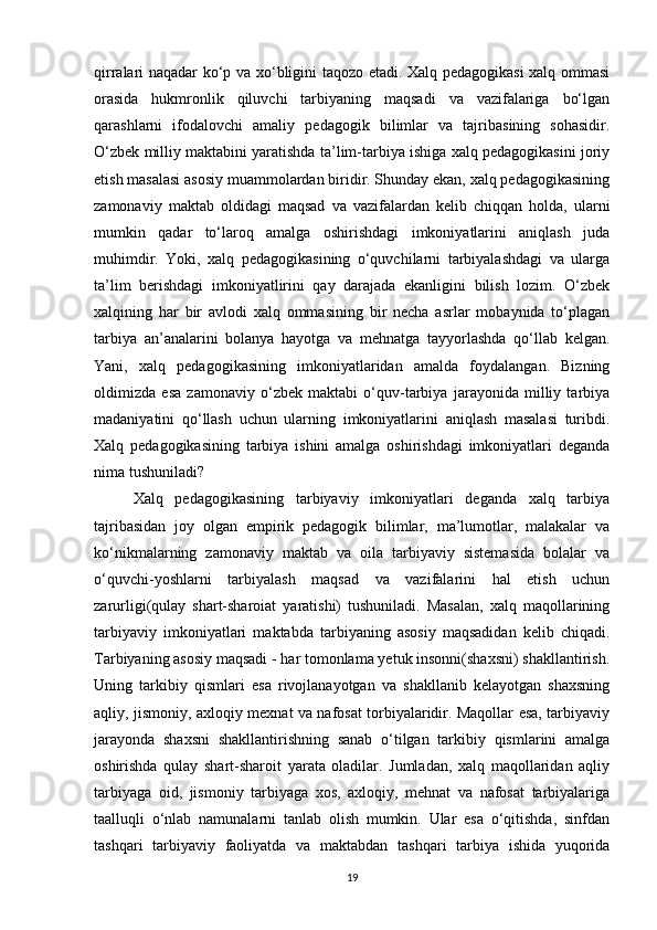 qirralari naqadar ko‘p va xo‘bligini taqozo etadi. Xalq pedagogikasi  xalq ommasi
orasida   hukmronlik   qiluvchi   tarbiyaning   maqsadi   va   vazifalariga   bo‘lgan
qarashlarni   ifodalovchi   amaliy   pedagogik   bilimlar   va   tajribasining   sohasidir.
O‘zbek milliy maktabini yaratishda ta’lim-tarbiya ishiga xalq pedagogikasini joriy
etish masalasi asosiy muammolardan biridir. Shunday ekan, xalq pedagogikasining
zamonaviy   maktab   oldidagi   maqsad   va   vazifalardan   kelib   chiqqan   holda,   ularni
mumkin   qadar   to‘laroq   amalga   oshirishdagi   imkoniyatlarini   aniqlash   juda
muhimdir.   Yoki,   xalq   pedagogikasining   o‘quvchilarni   tarbiyalashdagi   va   ularga
ta’lim   berishdagi   imkoniyatlirini   qay   darajada   ekanligini   bilish   lozim.   O‘zbek
xalqining   har   bir   avlodi   xalq   ommasining   bir   necha   asrlar   mobaynida   to‘plagan
tarbiya   an’analarini   bolanya   hayotga   va   mehnatga   tayyorlashda   qo‘llab   kelgan.
Yani,   xalq   pedagogikasining   imkoniyatlaridan   amalda   foydalangan.   Bizning
oldimizda   esa   zamonaviy   o‘zbek   maktabi   o‘quv-tarbiya   jarayonida   milliy   tarbiya
madaniyatini   qo‘llash   uchun   ularning   imkoniyatlarini   aniqlash   masalasi   turibdi.
Xalq   pedagogikasining   tarbiya   ishini   amalga   oshirishdagi   imkoniyatlari   deganda
nima tushuniladi? 
Xalq   pedagogikasining   tarbiyaviy   imkoniyatlari   deganda   xalq   tarbiya
tajribasidan   joy   olgan   empirik   pedagogik   bilimlar,   ma’lumotlar,   malakalar   va
ko‘nikmalarning   zamonaviy   maktab   va   oila   tarbiyaviy   sistemasida   bolalar   va
o‘quvchi-yoshlarni   tarbiyalash   maqsad   va   vazifalarini   hal   etish   uchun
zarurligi(qulay   shart-sharoiat   yaratishi)   tushuniladi.   Masalan,   xalq   maqollarining
tarbiyaviy   imkoniyatlari   maktabda   tarbiyaning   asosiy   maqsadidan   kelib   chiqadi.
Tarbiyaning asosiy maqsadi - har tomonlama yetuk insonni(shaxsni) shakllantirish.
Uning   tarkibiy   qismlari   esa   rivojlanayotgan   va   shakllanib   kelayotgan   shaxsning
aqliy, jismoniy, axloqiy mexnat va nafosat torbiyalaridir. Maqollar esa, tarbiyaviy
jarayonda   shaxsni   shakllantirishning   sanab   o‘tilgan   tarkibiy   qismlarini   amalga
oshirishda   qulay   shart-sharoit   yarata   oladilar.   Jumladan,   xalq   maqollaridan   aqliy
tarbiyaga   oid,   jismoniy   tarbiyaga   xos,   axloqiy,   mehnat   va   nafosat   tarbiyalariga
taalluqli   o‘nlab   namunalarni   tanlab   olish   mumkin.   Ular   esa   o‘qitishda,   sinfdan
tashqari   tarbiyaviy   faoliyatda   va   maktabdan   tashqari   tarbiya   ishida   yuqorida
19 