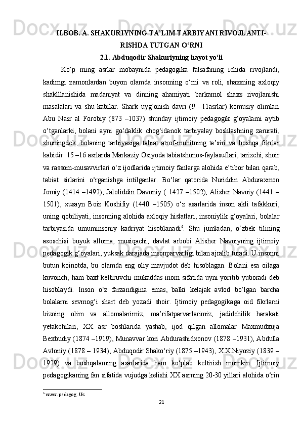 II.BOB. A. SHAKURIYNING TA’LIM TARBIYANI RIVOJLANTI-
RISHDA TUTGAN O‘RNI
2.1. Abduqodir Shakuriyning hayot yo‘li
Ko‘p   ming   asrlar   mobaynida   pedagogika   falsafaning   ichida   rivojlandi,
kadimgi   zamonlardan   buyon   olamda   insonning   o‘rni   va   roli,   shaxsning   axloqiy
shaklllanishida   madaniyat   va   dinning   ahamiyati   barkamol   shaxs   rivojlanishi
masalalari   va   shu   kabilar.   Shark   uyg‘onish   davri   (9   –11asrlar)   komusiy   olimlari
Abu   Nasr   al   Forobiy   (873   –1037)   shunday   ijtimoiy   pedagogik   g‘oyalarni   aytib
o‘tganlarki,   bolani   ayni   go‘daklik   chog‘idanok   tarbiyalay   boshlashning   zarurati,
shuningdek,   bolaning   tarbiyasiga   tabiat   atrof-muhitning   ta’siri   va   boshqa   fikrlar
kabidir. 15 –16 asrlarda Markaziy Osiyoda tabiatshunos-faylasuflari, tarixchi, shoir
va rassom-musavvirlari o‘z ijodlarida ijtimoiy fanlarga alohida e’tibor bilan qarab,
tabiat   sirlarini   o‘rganishga   intilganlar.   Bo‘lar   qatorida   Nuriddin   Abduraxmon
Jomiy   (1414   –1492),   Jaloliddin   Davoniy   (   1427   –1502),   Alisher   Navoiy   (1441   –
1501),   xusayn   Boiz   Koshifiy   (1440   –1505)   o‘z   asarlarida   inson   akli   tafakkuri,
uning qobiliyati, insonning alohida axloqiy hislatlari, insoniylik g‘oyalari, bolalar
tarbiyasida   umuminsoniy   kadriyat   hisoblanadi 6
.   Shu   jumladan,   o‘zbek   tilining
asoschisi   buyuk   alloma,   musiqachi,   davlat   arbobi   Alisher   Navoiyning   ijtimoiy
pedagogik g‘oyalari, yuksak darajada insonparvarligi bilan ajralib turadi. U insonni
butun   koinotda,   bu   olamda   eng   oliy   mavjudot   deb   hisoblagan.   Bolani   esa   oilaga
kuvonch, ham  baxt  keltiruvchi mukaddas inom  sifatida uyni  yoritib yuboradi  deb
hisoblaydi.   Inson   o‘z   farzandigina   emas,   balki   kelajak   avlod   bo‘lgan   barcha
bolalarni   sevmog‘i   shart   deb   yozadi   shoir.   Ijtimoiy   pedagogikaga   oid   fikrlarni
bizning   olim   va   allomalarimiz,   ma’rifatparvarlarimiz,   jadidchilik   harakati
yetakchilari,   XX   asr   boshlarida   yashab,   ijod   qilgan   allomalar   Maxmudxuja
Bexbudiy (1874 –1919), Munavvar kori Abdurashidxonov (1878 –1931), Abdulla
Avloniy (1878 – 1934), Abduqodir Shako‘riy (1875 –1943), X.X.Niyoziy (1839 –
1929)   va   boshqalarning   asarlarida   ham   ko‘plab   keltirish   mumkin.   Ijtimoiy
pedagogikaning fan sifatida vujudga kelishi XX asrning 20-30 yillari alohida o‘rin
6
 www. pedagog. Uz
21 