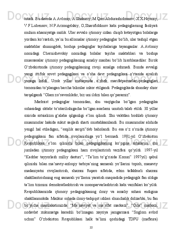 tutadi. Bu davrda A.Avloniy, A.Shakuriy, M.Qori Abdurashidxonov, X.X.Niyoziy,
V.F.Lubensov,   N.P.Arxongelskiy,   O,Sharofiddinov   kabi   pedagoglarning   faoliyati
muhim ahamiyatga molik. Ular avvalo ijtimoiy izdan chiqib ketayotgan bolalarga
yordam ko‘rsatish, ya’ni bu allomalar ijtimoiy pedagoglar bo‘lib, ular tashqil etgan
maktablar   shuningdek,   boshqa   pedagoglar   tajribalariga   tayanganlar.   A.Avloniy
nomidagi   Chernishevskiy   nomidagi   bolalar   tajriba   maktablari   va   boshqa
muassasalar   ijtimoiy   pedagogikaning   amaliy   manbai   bo‘lib   hisoblanadilar.   Birok
O‘zbekistonda   ijtimoiy   pedagogikaning   rivoji   amalga   oshmadi.   Bunda   avvalgi
yangi   ittifok   sovet   pedagogikasi   va   o‘sha   davr   pedagogikasi   o‘rtasida   ajralish
yuzaga   keldi.   Uzok   yillar   mobaynida   o‘zbek   marifatparvarlari-pedagoglari
tomonidan to‘plangan barcha bilimlar inkor etilgandi. Pedagogikada shunday shior
tarqalgandi “Olam zo‘ravonlikdir, biz uni ildizi bilan qo‘paramiz”. 
Marksist   pedagoglar   tomonidan,   shu   vaqtgacha   bo‘lgan   pedagogika
sohasidagi oktabr to‘ntarilishigacha bo‘lgan asarlarni unutish talab etildi. 30 yillar
oxirida   sotsializm   g‘alaba   qilganligi   e’lon   qilindi.   Shu   vaktdan   boshlab   ijtimoiy
muammolar  hakida sukut  saqlash sharti  mustahkamlandi. Bu muammolar  alohida
yengil   hal   etiladigan,   “esqilik   sarqiti”deb   baholandi.   Bu   esa   o‘z   o‘rnida   ijtimoiy
pedagogikani   fan   sifatida   rivojlanishiga   yo‘l   bermadi.   1991-yil   O‘zbekiston
Respublikasi   e’lon   qilinishi   bilan   pedagogikaning   ko‘pgina   sohalarini,   shu
jumladan   ijtimoiy   pedagogikani   ham   rivojlantirish   vazifasi   qo‘yildi.   1997-yil
“Kadrlar   tayyorlash   milliy   dasturi”,   “Ta’lim   to‘g‘risida   Konun”   1997yil)   qabul
qilinishi   bilan   ma’naviy-axloqiy   tarbiya’ning   samarali   yo‘llarini   topish,   manaviy
madaniyatni   rivojlantirish,   shaxsni   fuqaro   sifatida,   erkin   tafakkurli   shaxsni
shakllantirishning eng samarali yo‘llarini yaratish maqsadida pedagogik fan oldiga
ta’lim tizimini demokratlashtirish va insonparvarlashtirish kabi vazifalari ko‘yildi.
Respublikamizda   ijtimoiy   pedagogikaning   ilmiy   va   amaliy   sohasi   endigina
shakllanmokda. Mazkur sohada ilmiy-tadqiqot ishlari shunchalik dolzarbki, bu fan
bo‘yicha   mamlakatimizda:   “Ma’naviyat   va   ma’rifat   markazi”,   “Oila”   markazi,
nodavlat   xukumatga   karashli   bo‘lmagan   xayriya   jamgarmasi   “Soglom   avlod
uchun”   O‘zbekiston   Respublikasi   halk   ta’limi   qoshidagi   TDPU   (mafkura)
22 